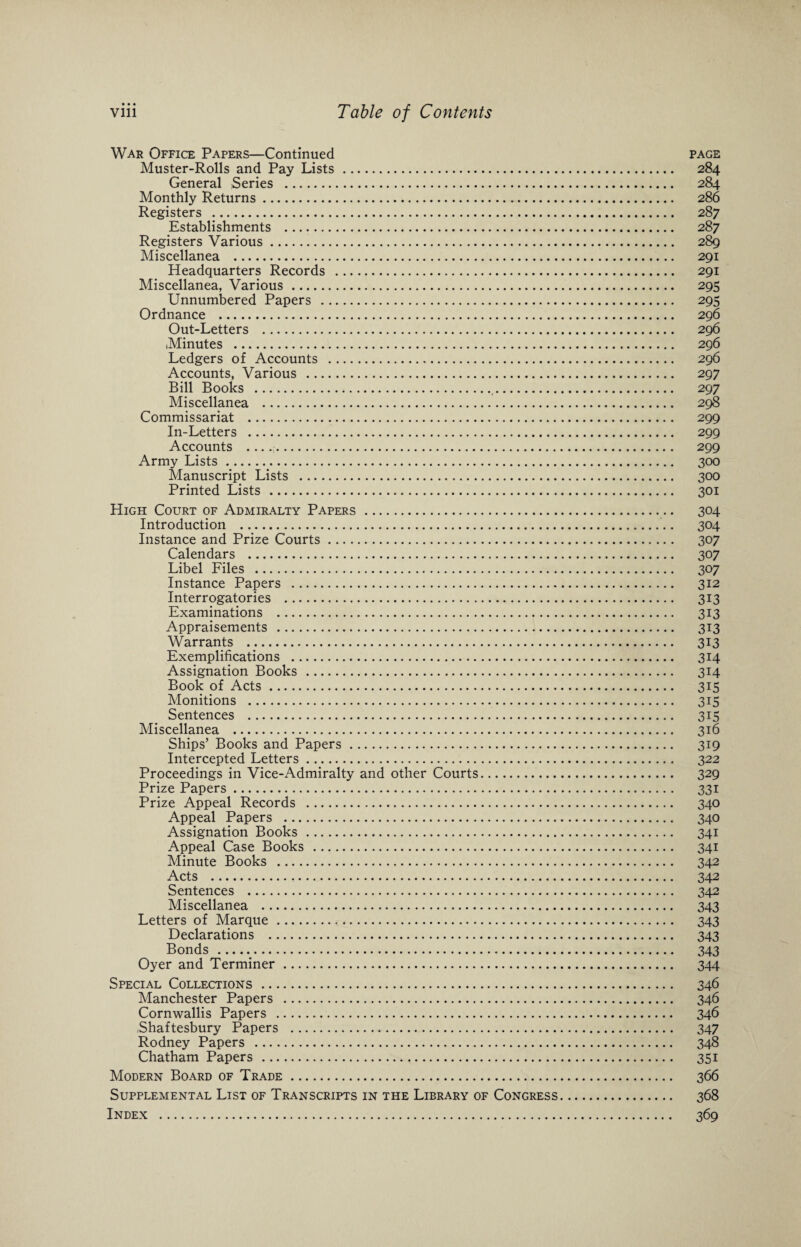 War Office Papers—Continued page Muster-Rolls and Pay Lists . 284 General Series . 284 Monthly Returns. 286 Registers . 287 Establishments . 287 Registers Various. 289 Miscellanea . 291 Headquarters Records . 291 Miscellanea, Various . 295 Unnumbered Papers . 295 Ordnance . 296 Out-Letters . 296 Minutes . 296 Ledgers of Accounts . 296 Accounts, Various . 297 Bill Books .t. 297 Miscellanea . 298 Commissariat . 299 In-Letters . 299 Accounts .. 299 Army Lists. 300 Manuscript Lists . 300 Printed Lists . 301 High Court of Admiralty Papers . 304 Introduction . 304 Instance and Prize Courts. 307 Calendars . 307 Libel Files . 307 Instance Papers . 312 Interrogatories . 313 Examinations . 313 Appraisements . 313 Warrants .. 313 Exemplifications . 314 Assignation Books . 314 Book of Acts. 315 Monitions . 315 Sentences . 315 Miscellanea . 316 Ships’ Books and Papers. 319 Intercepted Letters. 322 Proceedings in Vice-Admiralty and other Courts. 329 Prize Papers. 331 Prize Appeal Records . 340 Appeal Papers . 340 Assignation Books . 341 Appeal Case Books . 341 Minute Books . 342 Acts . 342 Sentences . 342 Miscellanea . 343 Letters of Marque . 343 Declarations . 343 Bonds . 343 Oyer and Terminer. 344 Special Collections . 346 Manchester Papers . 346 Cornwallis Papers . 346 Shaftesbury Papers . 347 Rodney Papers . 348 Chatham Papers . 351 Modern Board of Trade. 366 Supplemental List of Transcripts in the Library of Congress. 368 Index . 369