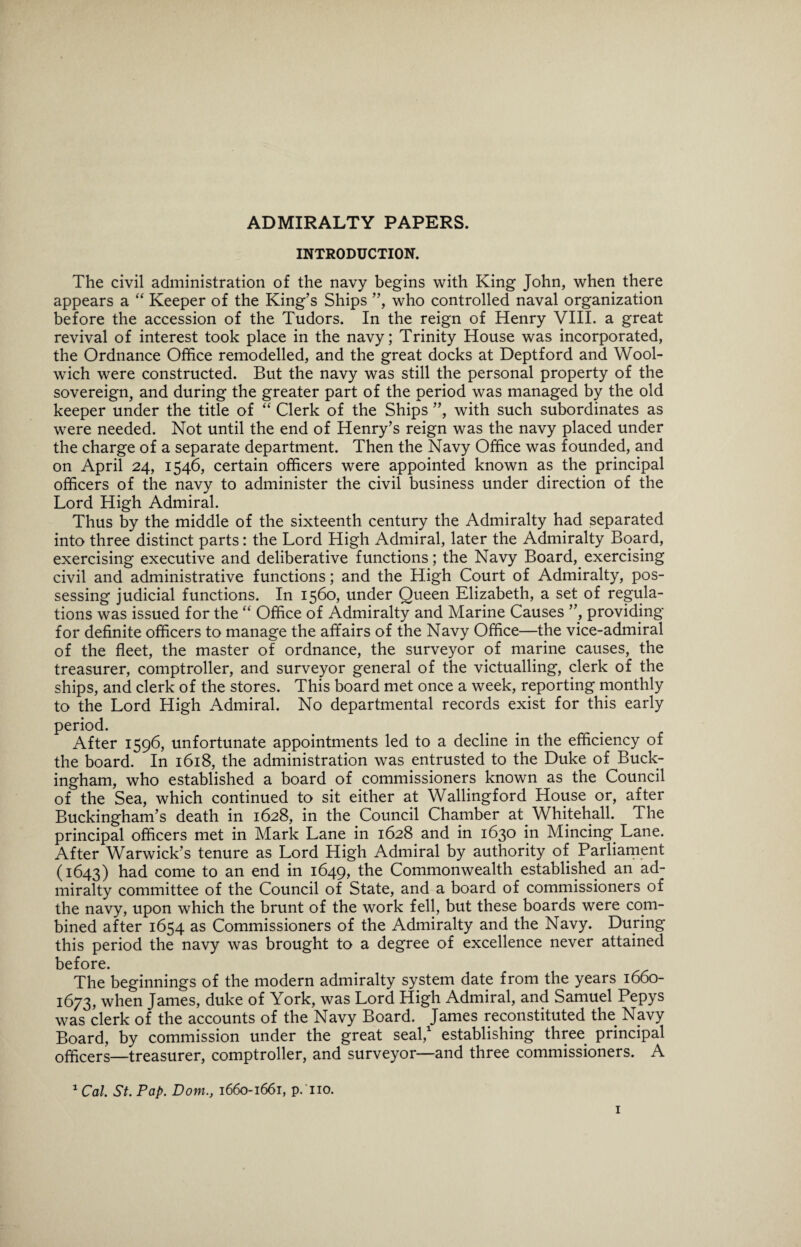 ADMIRALTY PAPERS. INTRODUCTION. The civil administration of the navy begins with King John, when there appears a “ Keeper of the King’s Ships ”, who controlled naval organization before the accession of the Tudors. In the reign of Henry VIII. a great revival of interest took place in the navy; Trinity House was incorporated, the Ordnance Office remodelled, and the great docks at Deptford and Wool¬ wich were constructed. But the navy was still the personal property of the sovereign, and during the greater part of the period was managed by the old keeper under the title of “ Clerk of the Ships ”, with such subordinates as were needed. Not until the end of Henry’s reign was the navy placed under the charge of a separate department. Then the Navy Office was founded, and on April 24, 1546, certain officers were appointed known as the principal officers of the navy to administer the civil business under direction of the Lord High Admiral. Thus by the middle of the sixteenth century the Admiralty had separated into three distinct parts: the Lord High Admiral, later the Admiralty Board, exercising executive and deliberative functions; the Navy Board, exercising civil and administrative functions; and the High Court of Admiralty, pos¬ sessing judicial functions. In 1560, under Queen Elizabeth, a set of regula¬ tions was issued for the “ Office of Admiralty and Marine Causes ”, providing for definite officers to manage the affairs of the Navy Office—the vice-admiral of the fleet, the master of ordnance, the surveyor of marine causes, the treasurer, comptroller, and surveyor general of the victualling, clerk of the ships, and clerk of the stores. This board met once a week, reporting monthly to the Lord High Admiral. No departmental records exist for this early period. After 1596, unfortunate appointments led to a decline in the efficiency of the board. In 1618, the administration was entrusted to the Duke of Buck¬ ingham, who established a board of commissioners known as the Council of the Sea, which continued to sit either at Wallingford House or, after Buckingham’s death in 1628, in the Council Chamber at. Whitehall. The principal officers met in Mark Lane in 1628 and in 1630 in Mincing. Lane. After Warwick’s tenure as Lord High Admiral by authority of Parliament (1643) had come to an end in 1649, the Commonwealth established an ad¬ miralty committee of the Council of State, and a board of commissioners of the navy, upon which the brunt of the work fell, but these boards were com¬ bined after 1654 as Commissioners of the Admiralty and the Navy. During this period the navy was brought to a degree of excellence never attained before. The beginnings of the modern admiralty system date from the years 1660- 1673, when James, duke of York, was Lord High Admiral, and Samuel Pepys was clerk of the accounts of the Navy Board. James reconstituted the Navy Board, by commission under the great seal,1 establishing three principal officers—treasurer, comptroller, and surveyor—and three commissioners. A 1 Cal. St. Pap. Dom., 1660-1661, p.'no.