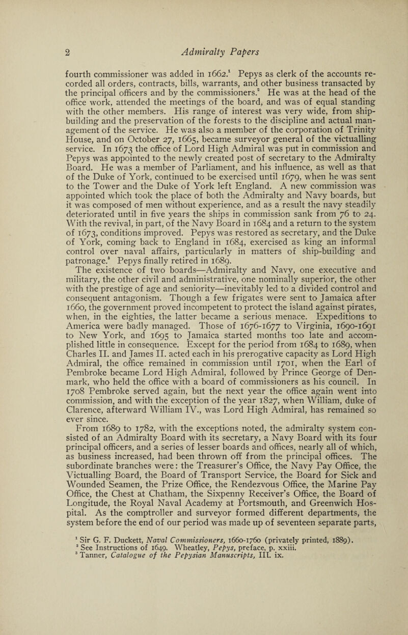 fourth commissioner was added in 1662.1 Pepys as clerk of the accounts re¬ corded all orders, contracts, bills, warrants, and other business transacted by the principal officers and by the commissioners.2 He was at the head of the office work, attended the meetings of the board, and was of equal standing with the other members. His range of interest was very wide, from ship¬ building and the preservation of the forests to the discipline and actual man¬ agement of the service. He was also a member of the corporation of Trinity House, and on October 27, 1665, became surveyor general of the victualling service. In 1673 the office of Lord High Admiral was put in commission and Pepys was appointed to the newly created post of secretary to the Admiralty Board. He was a member of Parliament, and his influence, as well as that of the Duke of York, continued to be exercised until 1679, when he was sent to the Tower and the Duke of York left England. A new commission was appointed which took the place of both the Admiralty and Navy boards, but it was composed of men without experience, and as a result the navy steadily deteriorated until in five years the ships in commission sank from 76 to 24. With the revival, in part, of the Navy Board in 1684 and a return to the system of 1673, conditions improved. Pepys was restored as secretary, and the Duke of York, coming back to England in 1684, exercised as king an informal control over naval affairs, particularly in matters of ship-building and patronage.3 Pepys finally retired in 1689. The existence of two boards—Admiralty and Navy, one executive and military, the other civil and administrative, one nominally superior, the other with the prestige of age and seniority—inevitably led to a divided control and consequent antagonism. Though a few frigates were sent to Jamaica after 1660, the government proved incompetent to protect the island against pirates, when, in the eighties, the latter became a serious menace. Expeditions to America were badly managed. Those of 1676-1677 to Virginia, 1690-1691 to New York, and 1695 to Jamaica started months too late and accom¬ plished little in consequence. Except for the period from 1684 to 1689, when Charles II. and James II. acted each in his prerogative capacity as Lord High Admiral, the office remained in commission until 1701, when the Earl of Pembroke became Lord High Admiral, followed by Prince George of Den¬ mark, who held the office with a board of commissioners as his council. In 1708 Pembroke served again, but the next year the office again went into commission, and with the exception of the year 1827, when William, duke of Clarence, afterward William IV., was Lord High Admiral, has remained so ever since. From 1689 to 1782, with the exceptions noted, the admiralty system con¬ sisted of an Admiralty Board with its secretary, a Navy Board with its four principal officers, and a series of lesser boards and offices, nearly all of which, as business increased, had been thrown off from the principal offices. The subordinate branches were: the Treasurer’s Office, the Navy Pay Office, the Victualling Board, the Board of Transport Service, the Board for Sick and Wounded Seamen, the Prize Office, the Rendezvous Office, the Marine Pay Office, the Chest at Chatham, the Sixpenny Receiver’s Office, the Board of Longitude, the Royal Naval Academy at Portsmouth, and Greenwich Hos¬ pital. As the comptroller and surveyor formed different departments, the system before the end of our period was made up of seventeen separate parts, 1 Sir G. F. Duckett, Naval Commissioners, 1660-1760 (privately printed, 1889). 2 See Instructions of 1649. Wheatley, Pepys, preface, p. xxiii. 3 Tanner, Catalogue of the Pepysian Manuscripts, III. ix.