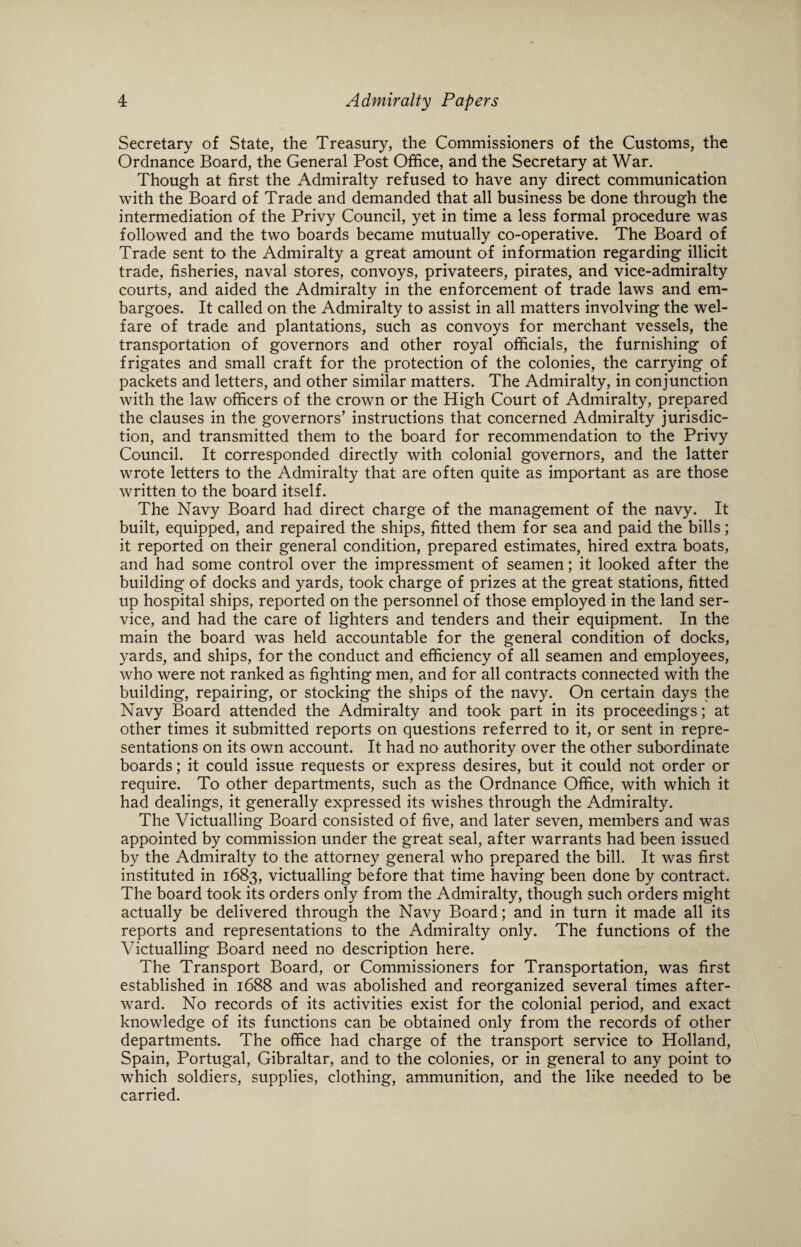 Secretary of State, the Treasury, the Commissioners of the Customs, the Ordnance Board, the General Post Office, and the Secretary at War. Though at first the Admiralty refused to have any direct communication with the Board of Trade and demanded that all business be done through the intermediation of the Privy Council, yet in time a less formal procedure was followed and the two boards became mutually co-operative. The Board of Trade sent to the Admiralty a great amount of information regarding illicit trade, fisheries, naval stores, convoys, privateers, pirates, and vice-admiralty courts, and aided the Admiralty in the enforcement of trade laws and em¬ bargoes. It called on the Admiralty to assist in all matters involving the wel¬ fare of trade and plantations, such as convoys for merchant vessels, the transportation of governors and other royal officials, the furnishing of frigates and small craft for the protection of the colonies, the carrying of packets and letters, and other similar matters. The Admiralty, in conjunction with the law officers of the crown or the High Court of Admiralty, prepared the clauses in the governors’ instructions that concerned Admiralty jurisdic¬ tion, and transmitted them to the board for recommendation to the Privy Council. It corresponded directly with colonial governors, and the latter wrote letters to the Admiralty that are often quite as important as are those written to the board itself. The Navy Board had direct charge of the management of the navy. It built, equipped, and repaired the ships, fitted them for sea and paid the bills; it reported on their general condition, prepared estimates, hired extra boats, and had some control over the impressment of seamen; it looked after the building of docks and yards, took charge of prizes at the great stations, fitted up hospital ships, reported on the personnel of those employed in the land ser¬ vice, and had the care of lighters and tenders and their equipment. In the main the board was held accountable for the general condition of docks, yards, and ships, for the conduct and efficiency of all seamen and employees, who were not ranked as fighting men, and for all contracts connected with the building, repairing, or stocking the ships of the navy. On certain days the Navy Board attended the Admiralty and took part in its proceedings; at other times it submitted reports on questions referred to it, or sent in repre¬ sentations on its own account. It had no authority over the other subordinate boards; it could issue requests or express desires, but it could not order or require. To other departments, such as the Ordnance Office, with which it had dealings, it generally expressed its wishes through the Admiralty. The Victualling Board consisted of five, and later seven, members and was appointed by commission under the great seal, after warrants had been issued by the Admiralty to the attorney general who prepared the bill. It was first instituted in 1683, victualling before that time having been done by contract. The board took its orders only from the Admiralty, though such orders might actually be delivered through the Navy Board; and in turn it made all its reports and representations to the Admiralty only. The functions of the Victualling Board need no description here. The Transport Board, or Commissioners for Transportation, was first established in 1688 and was abolished and reorganized several times after¬ ward. No records of its activities exist for the colonial period, and exact knowledge of its functions can be obtained only from the records of other departments. The office had charge of the transport service to Holland, Spain, Portugal, Gibraltar, and to the colonies, or in general to any point to which soldiers, supplies, clothing, ammunition, and the like needed to be carried.