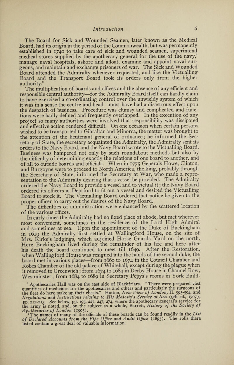 The Board for Sick and Wounded Seamen, later known as the Medical Board, had its origin in the period of the Commonwealth, but was permanently established in 1740 to take care of sick and wounded seamen, superintend medical stores supplied by the apothecary general for the use of the navy,1 manage naval hospitals, ashore and afloat, examine and appoint naval sur¬ geons, and maintain and exchange prisoners of war. The Sick and Wounded Board attended the Admiralty whenever requested, and like the Victualling Board and the Transport Board took its orders only from the higher authority.2 The multiplication of boards and offices and the absence of any efficient and responsible central authority—for the Admiralty Board itself can hardly claim to have exercised a co-ordinating control over the unwieldy system of which it was in a sense the centre and head—must have had a disastrous effect upon the despatch of business. Procedure was clumsy and complicated and func¬ tions were badly defined and frequently overlapped. In the execution of any project so many authorities were involved that responsibility was dissipated and effective action rendered difficult. On one occasion when certain persons wished to be transported to Gibraltar and Minorca, the matter was brought to the attention of the lieutenant general of ordnance; he informed the Sec¬ retary of State, the secretary acquainted the Admiralty, the Admiralty sent its orders to the Navy Board, and the Navy Board wrote to the Victualling Board. Business was hampered not only by such roundabout methods but also by the difficulty of determining exactly the relations of one board to another, and of all to outside boards and officials. When in 1775 Generals Howe, Clinton, and Burgoyne were to proceed to North America, the king, probably through the Secretary of State, informed the Secretary at War, who made a repre¬ sentation to the Admiralty desiring that a vessel be provided. The Admiralty ordered the Navy Board to provide a vessel and to victual it; the Navy Board ordered its officers at Deptford to fit out a vessel and desired the Victualling Board to stock it. The Victualling Board ordered that notice be given to the proper officer to carry out the desires of the Navy Board. The difficulties of administration were enhanced by the scattered location of the various offices. In early times the Admiralty had no fixed place of abode, but met wherever most convenient, sometimes in the residence of the Lord High Admiral and sometimes at sea. Upon the appointment of the Duke of Buckingham in 1619 the Admiralty first settled at Wallingford House, on the site of Mrs. Kirke’s lodgings, which adjoined Horse Guards Yard on the north. Here Buckingham lived during the remainder of his life and here after his death the board continued to meet till 1649. After the Restoration, when Wallingford House was resigned into the hands of the second duke, the board met in various places—from 1660 to 1674 in the Council Chamber and Robes Chamber of the old palace of Whitehall, except during the plague when it removed to Greenwich; from 1674 to 1684 in Derby House in Channel Row, Westminster; from 1684 to 1689 in Secretary Pepys’s rooms in York Build- 1 Apothecaries Hall was on the east side of Blackfriars. “ There were prepared vast quantities of medicines for the apothecaries and others and particularly the surgeons of the fleet do here make up their chests.” Hatton, New View of London, II. 593_594> and Regulations and Instructions relating to His Majesty’s Service at Sea (9th ed., 1767)1 pp! 212-213. See below, pp. 195, 227, 247, 274, where the apothecary general’s service for the army is noted, and, on the subject as a whole, Barrett, History of the Society of Apothecaries of London (190$). 2 The names of many of the officials of these boards can be found readily in the List of Declared Accounts from the Pipe Office and Audit Office (1893). The rolls there listed contain a great deal of valuable information.