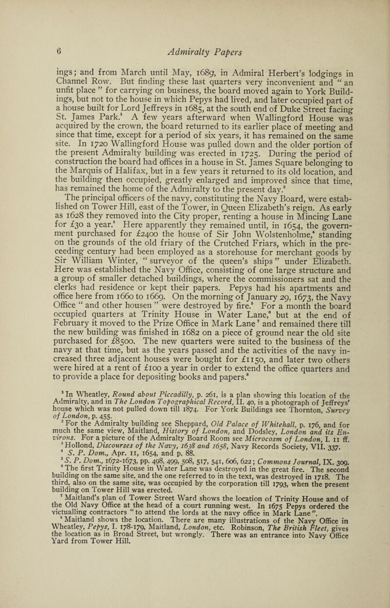 ings; and from March until May, 1689, in Admiral Herbert’s lodgings in Channel Row. But finding these last quarters very inconvenient and “ an unfit place ” for carrying on business, the board moved again to York Build¬ ings, but not to the house in which Pepys had lived, and later occupied part of a house built for Lord Jeffreys in 1685, at the south end of Duke Street facing St. James Park.1 A few years afterward when Wallingford House was acquired by the crown, the board returned to its earlier place of meeting and since that time, except for a period of six years, it has remained on the same site. In 1720 Wallingford House was pulled down and the older portion of the present Admiralty building was erected in 1725. During the period of construction the board had offices in a house in St. James Square belonging to the Marquis of Halifax, but in a few years it returned to its old location, and the building then occupied, greatly enlarged and improved since that time, has remained the home of the Admiralty to the present day.2 The principal officers of the navy, constituting the Navy Board, were estab¬ lished on Tower Hill, east of the Tower, in Queen Elizabeth’s reign. As early as 1628 they removed into the City proper, renting a house in Mincing Lane for £30 a year.3 Here apparently they remained until, in 1654, the govern¬ ment purchased for £2400 the house of Sir John Wolstenholme,4 standing on the grounds of the old friary of the Crutched Friars, which in the pre- ceeding century had been employed as a storehouse for merchant goods by Sir William Winter, “ surveyor of the queen’s ships ” under Elizabeth. Here was established the Navy Office, consisting of one large structure and a group of smaller detached buildings, where the commissioners sat and the clerks had residence or kept their papers. Pepys had his apartments and office here from 1660 to 1669. On the morning of January 29, 1673, the Navy Office “ and other housen ” were destroyed by fire.5 For a month the board occupied quarters at Trinity House in Water Lane,6 but at the end of February it moved to the Prize Office in Mark Lane7 and remained there till the new building was finished in 1682 on a piece of ground near the old site purchased for £8500. The new quarters were suited to the business of the navy at that time, but as the years passed and the activities of the navy in¬ creased three adjacent houses were bought for £1150, and later two others were hired at a rent of £100 a year in order to extend the office quarters and to provide a place for depositing books and papers.8 1 In Wheatley, Round, about Piccadilly, p. 261, is a plan showing this location of the Admiralty, and in The London Topographical Record, II. 40, is a photograph of Jeffreys’ house which was not pulled down till 1874. For York Buildings see Thornton, Survey of London, p. 455. 2 For the Admiralty building see Sheppard, Old Palace of Whitehall, p. 176, and for much the same view, Maitland, History of London, and Dodsley, London and its En¬ virons. For a picture of the Admiralty Board Room see Microcosm of London, I. 11 ff. 3 Hollond, Discourses of the Navy, 1638 and 1658, Navy Records Society, VII. 337. 4 S'. P. Dom., Apr. 11, 1654, and p. 88. J S. P. Dom., 1672-1673, pp. 498, 499, 508, 517, 541, 606, 622; Commons Journal, IX. 309. 6 The first Trinity House in Water Lane was destroyed in the great fire. The second building on the same site, and the one referred to in the text, was destroyed in 1718. The third, also on the same site, was occupied by the corporation till 1793, when the present building on Tower Hill was erected. 7 Maitland’s plan of Tower Street Ward shows the location of Trinity House and of the Old Navy Office at the head of a court running west. In 1675 Pepys ordered the victualling contractors “ to attend the lords at the navy office in Mark Lane 8 Maitland shows the location. There are many illustrations of the Navy Office in Wheatley, Pepys, I. 178-179, Maitland, London, etc. Robinson, The British Fleet, gives the location as in Broad Street, but wrongly. There was an entrance into Navy Office Yard from Tower Hill. y