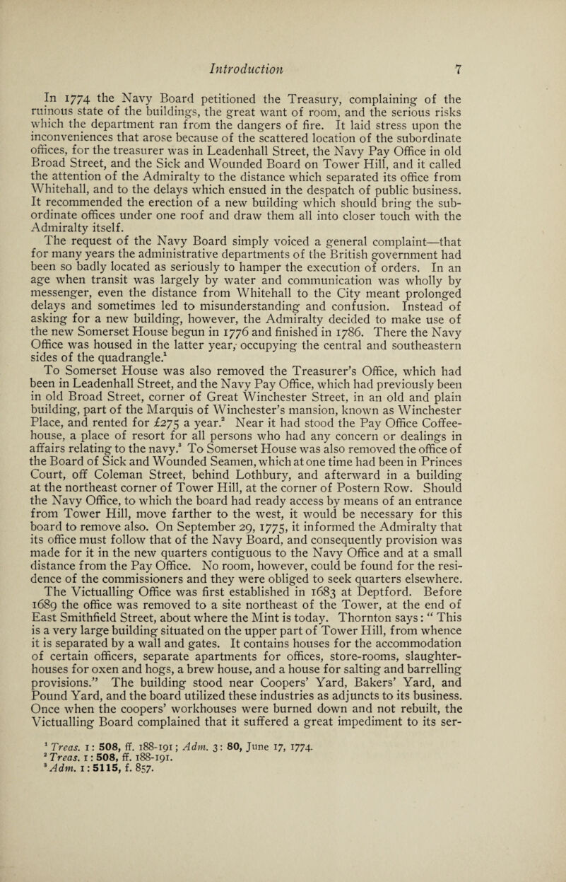 In 1774 the Navy Board petitioned the Treasury, complaining of the ruinous state of the buildings, the great want of room, and the serious risks which the department ran from the dangers of fire. It laid stress upon the inconveniences that arose because of the scattered location of the subordinate offices, for the treasurer was in Leadenhall Street, the Navy Pay Office in old Broad Street, and the Sick and Wounded Board on Tower Hill, and it called the attention of the Admiralty to the distance which separated its office from Whitehall, and to the delays which ensued in the despatch of public business. It recommended the erection of a new building which should bring the sub¬ ordinate offices under one roof and draw them all into closer touch with the Admiralty itself. The request of the Navy Board simply voiced a general complaint—that for many years the administrative departments of the British government had been so badly located as seriously to hamper the execution of orders. In an age when transit was largely by water and communication was wholly by messenger, even the distance from Whitehall to the City meant prolonged delays and sometimes led to misunderstanding and confusion. Instead of asking for a new building, however, the Admiralty decided to make use of the new Somerset House begun in 1776 and finished in 1786. There the Navy Office was housed in the latter year,- occupying the central and southeastern sides of the quadrangle.1 To Somerset House was also removed the Treasurer’s Office, which had been in Leadenhall Street, and the Navy Pay Office, which had previously been in old Broad Street, corner of Great Winchester Street, in an old and plain building, part of the Marquis of Winchester’s mansion, known as Winchester Place, and rented for £275 a year.2 Near it had stood the Pay Office Coffee¬ house, a place of resort for all persons who had any concern or dealings in affairs relating to the navy.3 To Somerset House was also removed the office of the Board of Sick and Wounded Seamen, which at one time had been in Princes Court, off Coleman Street, behind Lothbury, and afterward in a building at the northeast corner of Tower Hill, at the corner of Postern Row. Should the Navy Office, to which the board had ready access by means of an entrance from Tower Hill, move farther to the west, it would be necessary for this board to remove also. On September 29, 1775, it informed the Admiralty that its office must follow that of the Navy Board, and consequently provision was made for it in the new quarters contiguous to the Navy Office and at a small distance from the Pay Office. No room, however, could be found for the resi¬ dence of the commissioners and they were obliged to seek quarters elsewhere. The Victualling Office was first established in 1683 at Deptford. Before 1689 the office was removed to a site northeast of the Tower, at the end of East Smithfield Street, about where the Mint is today. Thornton says: “ This is a very large building situated on the upper part of Tower Hill, from whence it is separated by a wall and gates. It contains houses for the accommodation of certain officers, separate apartments for offices, store-rooms, slaughter¬ houses for oxen and hogs, a brew house, and a house for salting and barrelling provisions.” The building stood near Coopers’ Yard, Bakers’ Yard, and Pound Yard, and the board utilized these industries as adjuncts to its business. Once when the coopers’ workhouses were burned down and not rebuilt, the Victualling Board complained that it suffered a great impediment to its ser- 1 Treas. 1: 508, ff. 188-191; Adm. 3: 80, June 17, 1774- 2 Treas. 1: 508, ff. 188-191. 3 Adm. 1: 5115, f. 857.