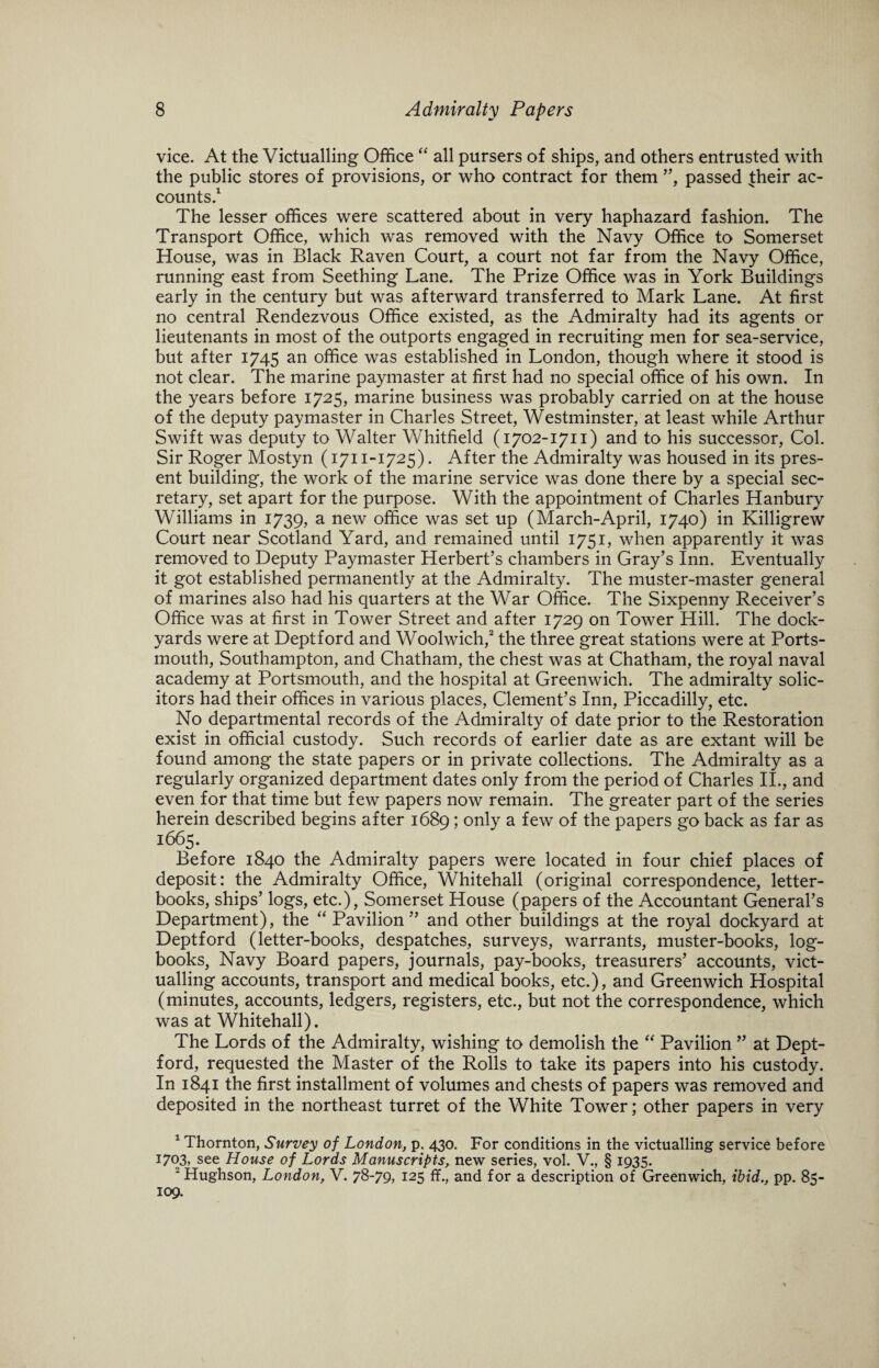 vice. At the Victualling Office “ all pursers of ships, and others entrusted with the public stores of provisions, or who contract for them ”, passed their ac¬ counts.1 The lesser offices were scattered about in very haphazard fashion. The Transport Office, which was removed with the Navy Office to Somerset House, was in Black Raven Court, a court not far from the Navy Office, running east from Seething Lane. The Prize Office was in York Buildings early in the century but was afterward transferred to Mark Lane. At first no central Rendezvous Office existed, as the Admiralty had its agents or lieutenants in most of the outports engaged in recruiting men for sea-service, but after 1745 an office was established in London, though where it stood is not clear. The marine paymaster at first had no special office of his own. In the years before 1725, marine business was probably carried on at the house of the deputy paymaster in Charles Street, Westminster, at least while Arthur Swift was deputy to Walter Whitfield (1702-1711) and to his successor, Col. Sir Roger Mostyn (1711-1725). After the Admiralty was housed in its pres¬ ent building, the work of the marine service was done there by a special sec¬ retary, set apart for the purpose. With the appointment of Charles Hanbury Williams in 1739, a new office was set up (March-April, 1740) in Killigrew Court near Scotland Yard, and remained until 1751, when apparently it was removed to Deputy Paymaster Herbert’s chambers in Gray’s Inn. Eventually it got established permanently at the Admiralty. The muster-master general of marines also had his quarters at the War Office. The Sixpenny Receiver’s Office was at first in Tower Street and after 1729 on Tower Hill. The dock¬ yards were at Deptford and Woolwich,2 the three great stations were at Ports¬ mouth, Southampton, and Chatham, the chest was at Chatham, the royal naval academy at Portsmouth, and the hospital at Greenwich. The admiralty solic¬ itors had their offices in various places, Clement’s Inn, Piccadilly, etc. No departmental records of the Admiralty of date prior to the Restoration exist in official custody. Such records of earlier date as are extant will be found among the state papers or in private collections. The Admiralty as a regularly organized department dates only from the period of Charles II., and even for that time but few papers now remain. The greater part of the series herein described begins after 1689; only a few of the papers go back as far as 1665. Before 1840 the Admiralty papers were located in four chief places of deposit: the Admiralty Office, Whitehall (original correspondence, letter- books, ships’ logs, etc.), Somerset House (papers of the Accountant General’s Department), the “ Pavilion” and other buildings at the royal dockyard at Deptford (letter-books, despatches, surveys, warrants, muster-books, log¬ books, Navy Board papers, journals, pay-books, treasurers’ accounts, vict¬ ualling accounts, transport and medical books, etc.), and Greenwich Hospital (minutes, accounts, ledgers, registers, etc., but not the correspondence, which was at Whitehall). The Lords of the Admiralty, wishing to demolish the “ Pavilion ” at Dept¬ ford, requested the Master of the Rolls to take its papers into his custody. In 1841 the first installment of volumes and chests of papers was removed and deposited in the northeast turret of the White Tower; other papers in very 1 Thornton, Survey of London, p, 430. For conditions in the victualling service before 1703, see House of Lords Manuscripts, new series, vol. V., § 1935. 2 Hughson, London, V. 78-79, 125 ff., and for a description of Greenwich, ibid., pp. 85- 109.