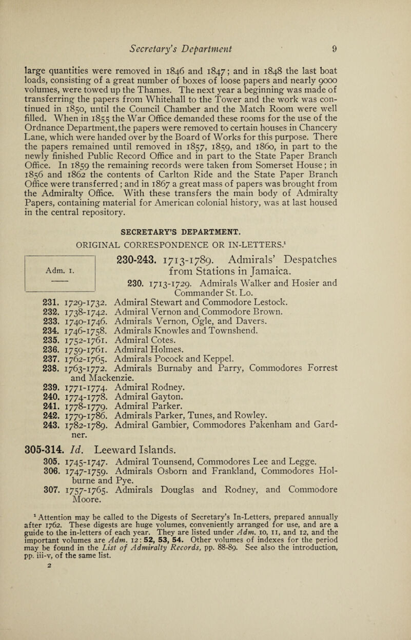 large quantities were removed in 1846 and 1847; and in 1848 the last boat loads, consisting of a great number of boxes of loose papers and nearly 9000 volumes, were towed up the Thames. The next year a beginning was made of transferring the papers from Whitehall to the Tower and the work was con¬ tinued in 1850, until the Council Chamber and the Match Room were well filled. When in 1855 ^ie War Office demanded these rooms for the use of the Ordnance Department, the papers were removed to certain houses in Chancery Lane, which were handed over by the Board of Works for this purpose. There the papers remained until removed in 1857, 1859, and i860, in part to the newly finished Public Record Office and in part to the State Paper Branch Office. In 1859 the remaining records were taken from Somerset House; in 1856 and 1862 the contents of Carlton Ride and the State Paper Branch Office were transferred; and in 1867 a great mass of papers was brought from the Admiralty Office. With these transfers the main body of Admiralty Papers, containing material for American colonial history, was at last housed in the central repository. 231. 1729- 232. 1738- 233. 1740- 234. 1746- 235. 1752- 236. 1759- 237. 1762- 238. 1763- and 239. 1771- 240. 1774- 241. 1778- 242. 1779- 243. 1782- ner. SECRETARY’S DEPARTMENT. ORIGINAL CORRESPONDENCE OR IN-LETTERS.1 230-243. 1713-1789. Admirals’ Despatches from Stations in Jamaica. 230. 1713-1729. Admirals Walker and Hosier and Commander St. Lo. 1732. Admiral Stewart and Commodore Lestock. 1742. Admiral Vernon and Commodore Brown. 1746. Admirals Vernon, Ogle, and Davers. 1758. Admirals Knowles and Townshend. 1761. Admiral Cotes. 1761. Admiral Holmes. 1765. Admirals Pocock and Keppel. 1772. Admirals Burnaby and Parry, Commodores Forrest Mackenzie. 1774. Admiral Rodney. 1778. Admiral Gayton. 1779. Admiral Parker. 1786. Admirals Parker, Tunes, and Rowley. 1789. Admiral Gambier, Commodores Pakenham and Gard- 305-314. Id. Leeward Islands. 305. 1745-1747. Admiral Tounsend, Commodores Lee and Legge. 306. 1747-1759. Admirals Osborn and Frankland, Commodores Hol- burne and Pye. 307. 1757-1765. Admirals Douglas and Rodney, and Commodore Moore. 1 Attention may be called to the Digests of Secretary’s In-Letters, prepared annually after 1762. These digests are huge volumes, conveniently arranged for use, and are a guide to the in-letters of each year. They are listed under Adm. 10, 11, and 12, and the important volumes are Adm. 12: 52, 53, 54. Other volumes of indexes for the period may be found in the List of Admiralty Records, pp. 88-89. See also the introduction, pp. iii-v, of the same list.