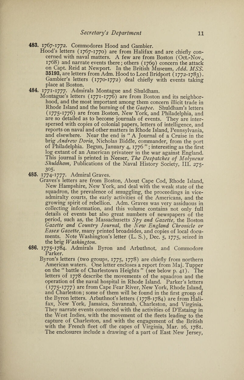 483. 1767-1772. Commodores Hood and Gambier. Hood’s letters (1767-177°) are from Halifax and are chiefly con¬ cerned with naval matters. A few are from Boston (Oct.-Nov., 1768) and narrate events there ; others (1769) concern the attack on Capt. Reid at Newport. In the British Museum, Add. MSS. 35193, are letters from Adm. Hood to Lord Bridport (1772-1783). Gambier’s letters (1770-1772) deal chiefly with events taking place at Boston. 484. 1771-1777. Admirals Montague and Shuldham. Montague’s letters (1771-1776) are from Boston and its neighbor¬ hood, and the most important among them concern illicit trade in Rhode Island and the burning of the Gaspee. Shuldham’s letters (1775-1776) are from Boston, New York, and Philadelphia, and are so detailed as to become journals of events. They are inter¬ spersed with copies of colonial papers, letters of intelligence, and reports on naval and other matters in Rhode Island, Pennsylvania, and elsewhere. Near the end is “ A Journal of a Cruise in the brig Andrezv Doria, Nicholas Biddle, commander, from the port of Philadelphia. Begun, January 4, 1776 ” ; interesting as the first log. extant of an American privateer in the war against England. This journal is printed in Neeser, The Despatches of Molyneux Shuldham, Publications of the Naval History Society, III. 275- 3°5 • 485. 1774-1777. Admiral Graves. Graves’s letters are from Boston, About Cape Cod, Rhode Island, New Hampshire, New York, and deal with the weak state of the squadron, the prevalence of smuggling, the proceedings in vice¬ admiralty courts, the early activities of the Americans, and the growing spirit of rebellion. Adm. Graves was very assiduous in collecting information, and this volume contains not only full details of events but also great numbers of newspapers of the period, such as, the Massachusetts Spy and Gazette, the Boston Gazette and Country Journal, the New England Chronicle or Essex Gazette, many printed broadsides, and copies of local docu¬ ments. Note Washington’s letter (L. S.), Dec. 5, 1775, seized in the brig Washington. 486. 1775-1784. Admirals Byron and Arbuthnot, and Commodore Parker. Byron’s letters (two groups, 1775, 1778) are chiefly from northern American waters. One letter encloses a report from Maj. Tupper on the “ battle of Charlestown Heights ” (see below p. 41). The letters, of 1778 describe the movements of the squadron and the operation of the naval hospital in Rhode Island. Parker’s letters (1775-1777) are from Cape Fear River, New York, Rhode Island, and Charleston; some of them will be found in the first group of the Byron letters. Arbuthnot’s letters (1778-1784) are from Hali¬ fax, New York, Jamaica, Savannah, Charleston, and Virginia. They narrate events connected with the activities of D’Estaing in the West Indies, with the movement of the fleets leading to the capture of Charleston, and with the engagement of the British with the French fleet off the capes of Virginia, Mar. 16, 1781. The enclosures include a drawing of a part of East New Jersey,