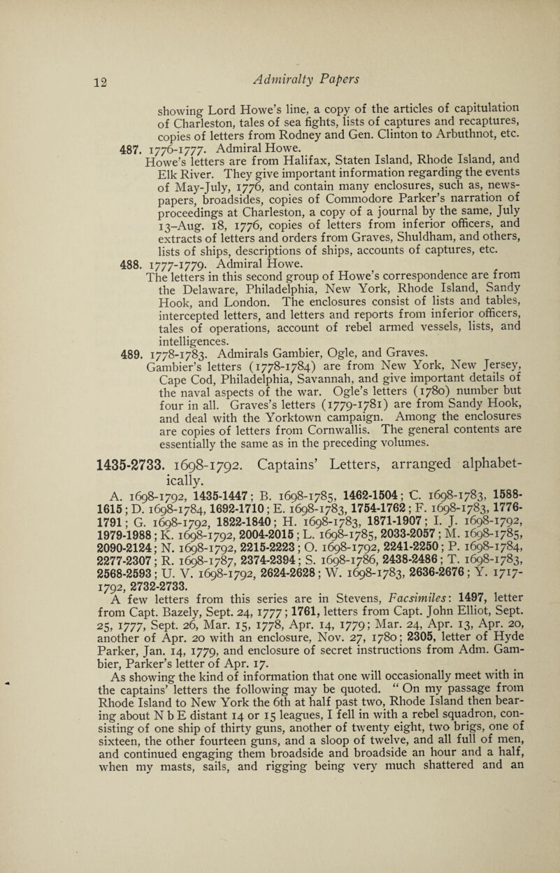 showing Lord Howe’s line, a copy of the articles of capitulation of Charleston, tales of sea fights, lists of captures and recaptures, copies of letters from Rodney and Gen. Clinton to Arbuthnot, etc. 487. 1776-1777. Admiral Howe. Howe’s letters are from Halifax, Staten Island, Rhode Island, and Elk River. They give important information regarding the events of May-July, 1776, and contain many enclosures, such as, news¬ papers, broadsides, copies of Commodore Parker’s narration of proceedings at Charleston, a copy of a journal by the same, July 13-Aug. 18, 1776, copies of letters from inferior officers, and extracts of letters and orders from Graves, Shuldham, and others, lists of ships, descriptions of ships, accounts of captures, etc. 488. 1777-1779* Admiral Howe. The letters in this second group of Howe’s correspondence are from the Delaware, Philadelphia, New York, Rhode Island, Sandy Hook, and London. The enclosures consist of lists and tables, intercepted letters, and letters and reports from inferior officers, tales of operations, account of rebel armed vessels, lists, and intelligences. 489. 1778-1783. Admirals Gambier, Ogle, and Graves. Gambier’s letters (1778-1784) are from New York, New Jersey, Cape Cod, Philadelphia, Savannah, and give important details of the naval aspects of the war. Ogle’s letters (1780) number but four in all. Graves’s letters (1779-1781) are from Sandy Hook, and deal with the Yorktown campaign. Among the enclosures are copies of letters from Cornwallis. The general contents are essentially the same as in the preceding volumes. 1435-2733. 1698-1792. Captains’ Letters, arranged alphabet¬ ically. A. 1698-1792, 1435-1447; B. 1698-1785, 1462-1504; C. 1698-1783, 1588- 1615 ; D. 1698-1784,1692-1710 ; E. 1698-1783,1754-1762 ; F. 1698-1783, 1776- 1791; G. 1698-1792, 1822-1840; H. 1698-1783, 1871-1907; I. J. 1698-1792, 1979-1988; K. 1698-1792, 2004-2015; L. 1698-1785, 2033-2057 ; M. 1698-1785, 2090-2124; N. 1698-1792, 2215-2223; O. 1698-1792, 2241-2250; P. 1698-1784, 2277-2307; R. 1698-1787, 2374-2394; S. 1698-1786, 2438-2486; T. 1698-1783, 2568-2593; U. V. 1698-1792, 2624-2628; W. 1698-1783, 2636-2676; Y. 1717- 1792,2732-2733. A few letters from this series are in Stevens, Facsimiles: 1497, letter from Capt. Bazely, Sept. 24, 1777; 1761, letters from Capt. John Elliot, Sept. 25, 1777, Sept. 26, Mar. 15, 1778, Apr. 14, 1779; Mar. 24, Apr. 13, Apr. 20, another of Apr. 20 with an enclosure, Nov. 27, 1780; 2305, letter of Hyde Parker, Jan. 14, 1779, and enclosure of secret instructions from Adm. Gam¬ bier, Parker’s letter of Apr. 17. As showing the kind of information that one will occasionally meet with in the captains’ letters the following may be quoted. “ On my passage from Rhode Island to New York the 6th at half past two, Rhode Island then bear¬ ing about N b E distant 14 or 15 leagues, I fell in with a rebel squadron, con¬ sisting of one ship of thirty guns, another of twenty eight, two brigs, one of sixteen, the other fourteen guns, and a sloop of twelve, and all full of men, and continued engaging them broadside and broadside an hour and a half, when my masts, sails, and rigging being very much shattered and an