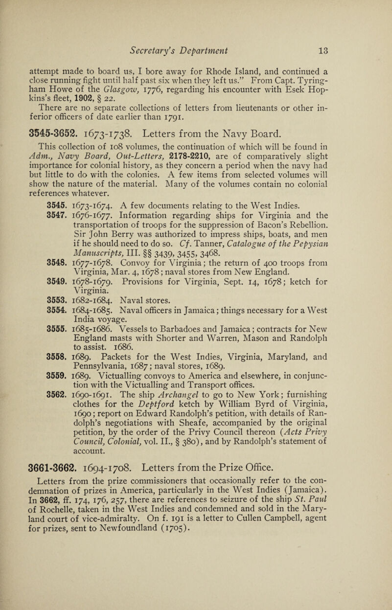 attempt made to board us, I bore away for Rhode Island, and continued a close running fight until half past six when they left us.” From Capt. Tyring- ham Howe of the Glasgow, 1776, regarding his encounter with Esek Hop¬ kins’s fleet, 1902, § 22. There are no separate collections of letters from lieutenants or other in¬ ferior officers of date earlier than 1791. 3545-3652. 1673-1738. Letters from the Navy Board. This collection of 108 volumes, the continuation of which will be found in Adm., Navy Board, Out-Letters, 2178-2210, are of comparatively slight importance for colonial history, as they concern a period when the navy had but little to do with the colonies. A few items from selected volumes will show the nature of the material. Many of the volumes contain no colonial references whatever. 3545. 1673-1674. A few documents relating to the West Indies. 3547. 1676-1677. Information regarding ships for Virginia and the transportation of troops for the suppression of Bacon’s Rebellion. Sir John Berry was authorized to impress ships, boats, and men if he should need to do so. Cf. Tanner, Catalogue of the Pepysian Manuscripts, III. §§ 3439* 3455* 3468. 3548. 1677-1678. Convoy for Virginia; the return of 400 troops from Virginia, Mar. 4, 1678; naval stores from New England. 3549. 1678-1679. Provisions for Virginia, Sept. 14, 1678; ketch for Virginia. 3553. 1682-1684. Naval stores. 3554. 1684-1685. Naval officers in Jamaica; things necessary for a West India voyage. 3555. 1685-1686. Vessels to Barbadoes and Jamaica; contracts for New England masts with Shorter and Warren, Mason and Randolph to assist. 1686. 3558. 1689. Packets for the West Indies, Virginia, Maryland, and Pennsylvania, 1687; naval stores, 1689. 3559. 1689. Victualling convoys to America and elsewhere, in conjunc¬ tion with the Victualling and Transport offices. 3562. 1690-1691. The ship Archangel to go to New York; furnishing clothes for the Deptford ketch by William Byrd of Virginia, 1690; report on Edward Randolph’s petition, with details of Ran¬ dolph’s negotiations with Sheafe, accompanied by the original petition, by the order of the Privy Council thereon (Acts Privy Council, Colonial, vol. II., § 380), and by Randolph’s statement of account. 3661-3662. 1694-1708. Letters from the Prize Office. Letters from the prize commissioners that occasionally refer to the con¬ demnation of prizes in America, particularly in the West Indies (Jamaica). In 3662, ff. 174, 176, 257, there are references to seizure of the ship St. Paul of Rochelle, taken in the West Indies and condemned and sold in the Mary¬ land court of vice-admiralty. On f. 191 is a letter to Cullen Campbell, agent for prizes, sent to Newfoundland (1705).