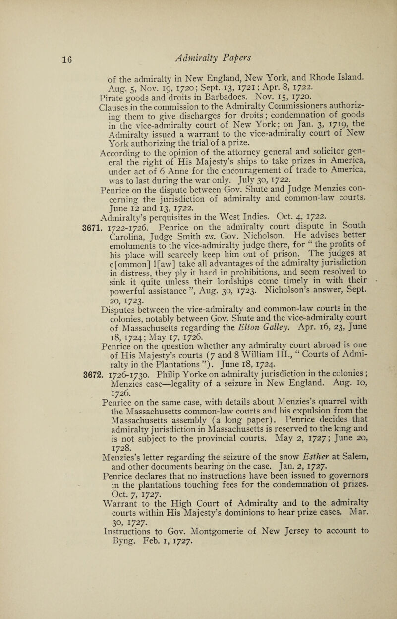 of the admiralty in New England, New York, and Rhode Island. Aug. 5, Nov. 19, 1720 ; Sept. 13, 1721; Apr. 8, 1722. Pirate goods and droits in Barbadoes. Nov. 15, 1720. Clauses in the commission to the Admiralty Commissioners authoriz¬ ing them to give discharges for droits; condemnation of goods in the vice-admiralty court of New York; on Jan. 3, 1719, the Admiralty issued a warrant to the vice-admiralty court of New York authorizing the trial of a prize. According to the opinion of the attorney general and solicitor gen¬ eral the right of His Majesty’s ships to take prizes in America, under act of 6 Anne for the encouragement of trade to America, was to last during the war only. July 30, 1722. Penrice on the dispute between Gov. Shute and Judge Menzies con¬ cerning the jurisdiction of admiralty and common-law courts. June 12 and 13, 1722. Admiralty’s perquisites in the West Indies. Oct. 4, 1722. 3671. 1722-1726. Penrice on the admiralty court dispute in South Carolina, Judge Smith vs. Gov. Nicholson. He advises better emoluments to the vice-admiralty judge there, for “ the profits of his place will scarcely keep him out of prison. The judges, at c[ommon] l[aw] take all advantages of the admiralty jurisdiction in distress, they ply it hard in prohibitions, and seem resolved to sink it quite unless their lordships come timely in with their powerful assistance ”, Aug. 30, 1723* Nicholson’s answer, Sept. 20, 1723. Disputes between the vice-admiralty and common-law courts in the colonies, notably between Gov. Shute and the vice-admiralty court of Massachusetts regarding the Elton Galley. Apr. 16, 23, June 18, 1724; May 17, 1726. Penrice on the question whether any admiralty court abroad is one of His Majesty’s courts (7 and 8 William III., “ Courts of Admi¬ ralty in the Plantations ”). June 18, 1724. 3672. 1726-1730. Philip Yorke on admiralty jurisdiction in the colonies ; Menzies case—legality of a seizure in New England. Aug. 10, 1726. Penrice on the same case, with details about Menzies’s quarrel with the Massachusetts common-law courts and his expulsion from the Massachusetts assembly (a long paper). Penrice decides that admiralty jurisdiction in Massachusetts is reserved to the king and is not subject to the provincial courts. May 2, 1727; June 20, 1728. Menzies’s letter regarding the seizure of the snow Esther at Salem, and other documents bearing on the case. Jan. 2, 1727. Penrice declares that no instructions have been issued to governors in the plantations touching fees for the condemnation of prizes. Oct. 7, 1727. Warrant to the High Court of Admiralty and to the admiralty courts within His Majesty’s dominions to hear prize cases. Mar. 3°, 1727. Instructions to Gov. Montgomerie of New Jersey to account to Byng. Feb. 1, 1727.