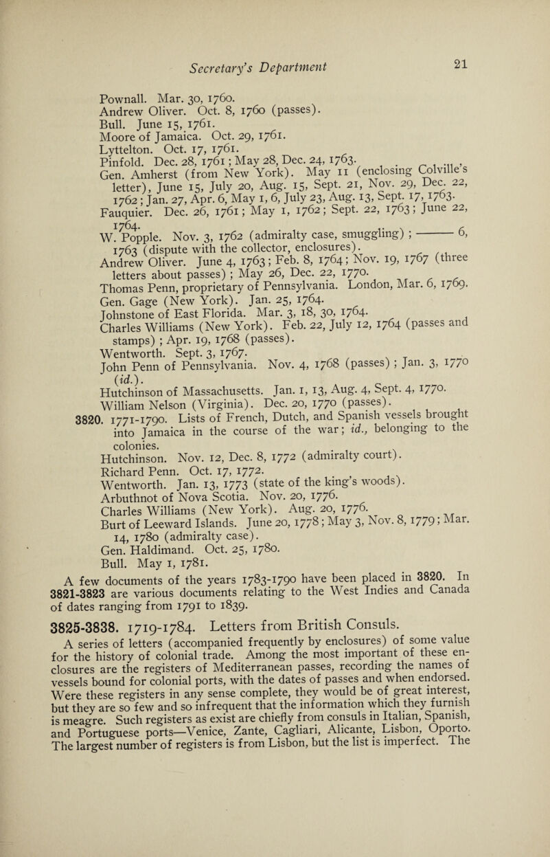 Pownall. Mar. 30, 1760. Andrew Oliver. Oct. 8, 1760 (passes). Bull. June 15, 1761. Moore of Jamaica. Oct. 29, 1761. Lyttelton. Oct. 17, 1761. Pinfold. Dec. 28, 1761; May 28, Dec. 24, 1763. Gen. Amherst (from New York). May n (enclosing Colville s letter), June 15, July 20, Aug. 15, Sept. 21, Nov. 29, Dec. 22, 1762 : Jan. 27, Apr. 6, May 1, 6, July 23, Aug. 13, Sept. 17,17 3- Fauquier. Dec. 26, 1761; May 1, 1762; Sept. 22, 1763; June 22, 1764- .. , W. Popple. Nov. 3, 1762 (admiralty case, smuggling) ;-o, 1763 (dispute with the collector, enclosures). Andrew Oliver. June 4, 1763 i Feb. 8, 1764; Nov. 19, 1767 (three letters about passes) ; May 26, Dec. 22, I77°- Thomas Penn, proprietary of Pennsylvania. London, Mar. 6, 1709. Gen. Gage (New York). Jan. 25, 17^4* Johnstone of Last Florida. Mar. 3* 3°> I7^4* Charles Williams (New York). Feb. 22, July 12, 1764 (passes and stamps) ; Apr. 19, 1768 (passes). Wentworth. Sept. 3, 1767. . John Penn of Pennsylvania. Nov. 4, 1768 (passes) ; Jan. 3, 1/70 (id.). Hutchinson of Massachusetts. Jan. 1, 13? Aug. 4> Sept. 177°* William Nelson (Virginia). Dec. 20, 1770 (passes). 3820. 1771-1790. Lists of French, Dutch, and Spanish vessels brought into Jamaica in the course of the war; id,, belonging to the colonies. Hutchinson. Nov. 12, Dec. 8, 1772 (admiralty court). Richard Penn. Oct. 17, 1772. Wentworth. Jan. 13, 1773 (state of the king s woods). Arbuthnot of Nova Scotia. Nov. 20, 1776. Charles Williams (New York). Aug. 20, 1776. Burt of Leeward Islands. June 20, 1778 ; May 3, Nov. 8, 1779; Mar. 14, 1780 (admiralty case). Gen. Haldimand. Oct. 25, 1780. Bull. May 1, 1781. A few documents of the years 1783-1790 have been placed in 3820. In 3821-3823 are various documents relating to the West Indies and Canada of dates ranging from 1791 to 1839. 3825-3838. 1719-1784. Letters from British Consuls. A series of letters (accompanied frequently by enclosures) of some value for the history of colonial trade. Among the most important of these en¬ closures are the registers of Mediterranean passes, recording the names of vessels bound for colonial ports, with the dates of passes and when endorsed. Were these registers in any sense complete, they would be of great interest, but they are so few and so infrequent that the information which they furnish is meagre. Such registers as exist are chiefly from consuls in Italian, Spanish, and Portuguese ports—Venice, Zante, Cagliari, Alicante, Lisbon, Oporto. The largest number of registers is from Lisbon, but the list is imperfect. I he