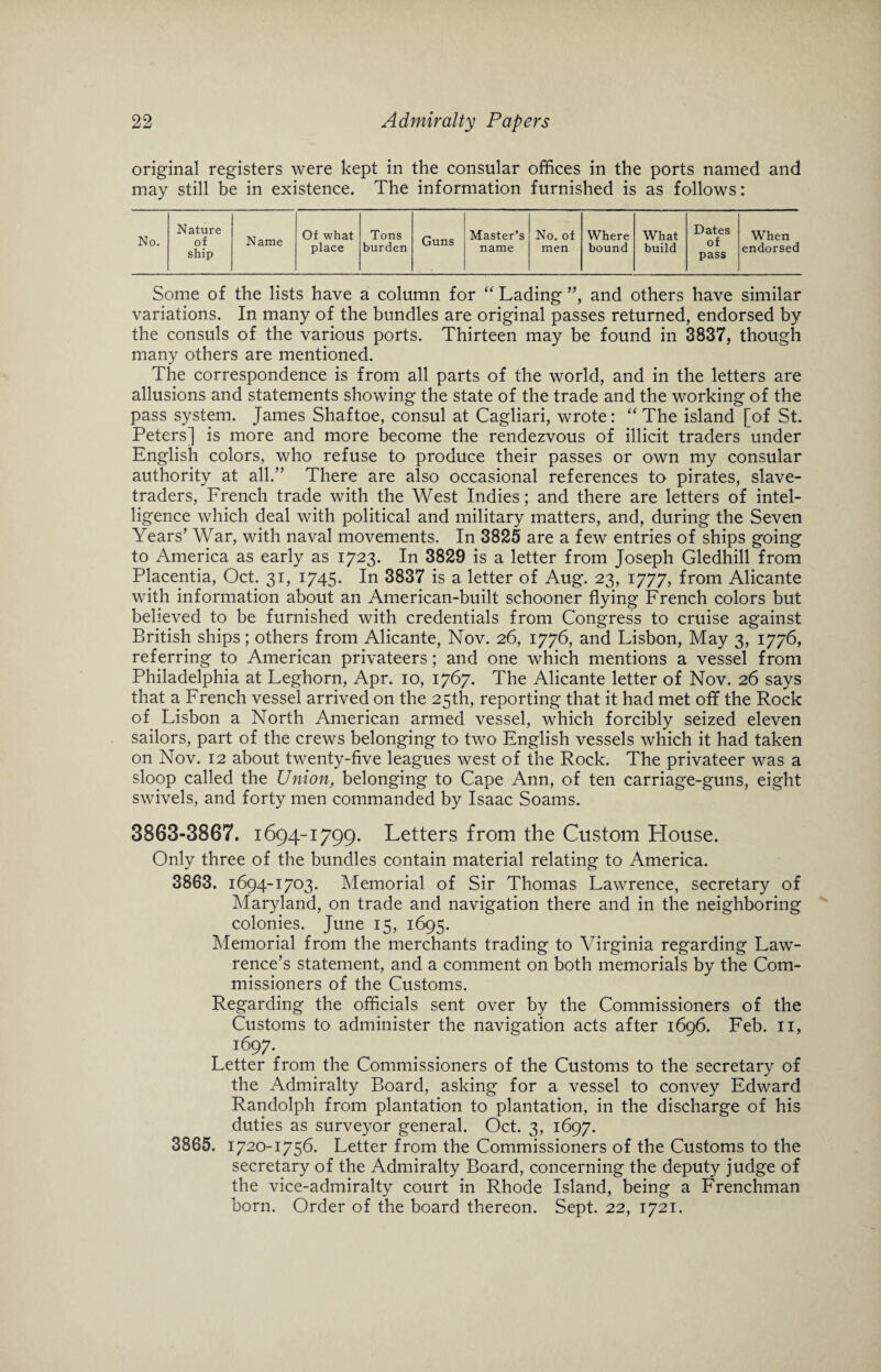 original registers were kept in the consular offices in the ports named and may still be in existence. The information furnished is as follows: Nature of ship Name Of what place Tons burden Guns Master’s name No. of men Where bound What build Dates of pass No. When endorsed Some of the lists have a column for “ Lading ”, and others have similar variations. In many of the bundles are original passes returned, endorsed by the consuls of the various ports. Thirteen may be found in 3837, though many others are mentioned. The correspondence is from all parts of the world, and in the letters are allusions and statements showing the state of the trade and the working of the pass system. James Shaftoe, consul at Cagliari, wrote: “ The island [of St. Peters] is more and more become the rendezvous of illicit traders under English colors, who refuse to produce their passes or own my consular authority at all.” There are also occasional references to pirates, slave- traders, French trade with the West Indies; and there are letters of intel¬ ligence which deal with political and military matters, and, during the Seven Years’ War, with naval movements. In 3825 are a few entries of ships going to America as early as 1723. In 3829 is a letter from Joseph Gledhill from Placentia, Oct. 31, 1745. In 3837 is a letter of Aug. 23, 1777, from Alicante with information about an American-built schooner flying French colors but believed to be furnished with credentials from Congress to cruise against British ships; others from Alicante, Nov. 26, 1776, and Lisbon, May 3, 1776, referring to American privateers; and one which mentions a vessel from Philadelphia at Leghorn, Apr. 10, 1767. The Alicante letter of Nov. 26 says that a French vessel arrived on the 25th, reporting that it had met off the Rock of Lisbon a North American armed vessel, which forcibly seized eleven sailors, part of the crews belonging to two English vessels which it had taken on Nov. 12 about twenty-five leagues west of the Rock. The privateer was a sloop called the Union, belonging to Cape Ann, of ten carriage-guns, eight swivels, and forty men commanded by Isaac Soams. 3863-3867. 1694-1799. Letters from the Custom House. Only three of the bundles contain material relating to America. 3863. 1694-1703. Memorial of Sir Thomas Lawrence, secretary of Maryland, on trade and navigation there and in the neighboring colonies. June 15, 1695. Memorial from the merchants trading to Virginia regarding Law¬ rence’s statement, and a comment on both memorials by the Com¬ missioners of the Customs. Regarding the officials sent over by the Commissioners of the Customs to administer the navigation acts after 1696. Feb. 11, i697- Letter from the Commissioners of the Customs to the secretary of the Admiralty Board, asking for a vessel to convey Edward Randolph from plantation to plantation, in the discharge of his duties as surveyor general. Oct. 3, 1697. 3865. 1720-1756. Letter from the Commissioners of the Customs to the secretary of the Admiralty Board, concerning the deputy judge of the vice-admiralty court in Rhode Island, being a Frenchman born. Order of the board thereon. Sept. 22, 1721.