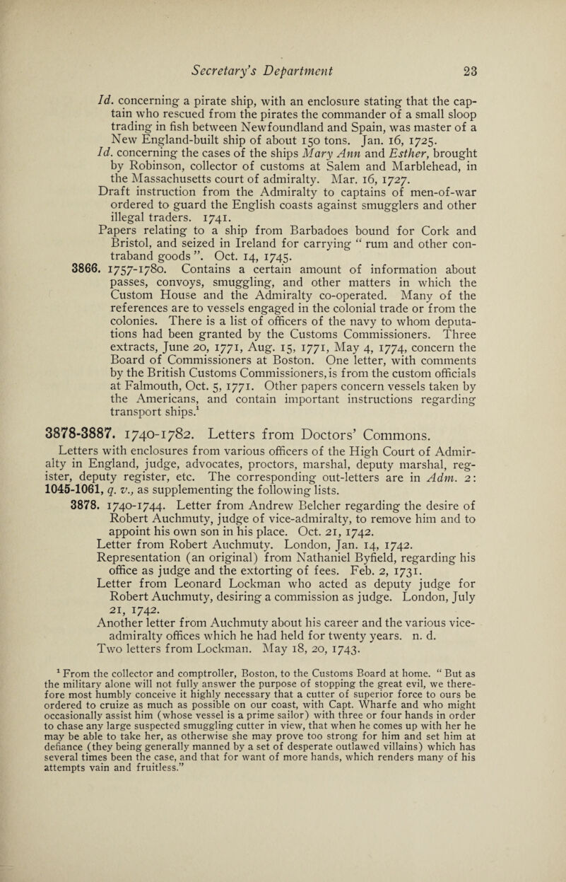 Id. concerning a pirate ship, with an enclosure stating that the cap¬ tain who rescued from the pirates the commander of a small sloop trading in fish between Newfoundland and Spain, was master of a New England-built ship of about 150 tons. Jan. 16, 1725. Id. concerning the cases of the ships Mary Ann and Esther, brought by Robinson, collector of customs at Salem and Marblehead, in the Massachusetts court of admiralty. Mar. 16, 1727. Draft instruction from the Admiralty to captains of men-of-war ordered to guard the English coasts against smugglers and other illegal traders. 1741. Papers relating to a ship from Barbadoes bound for Cork and Bristol, and seized in Ireland for carrying “ rum and other con¬ traband goods ”. Oct. 14, 1745. 3866. 1757-1780. Contains a certain amount of information about passes, convoys, smuggling, and other matters in which the Custom House and the Admiralty co-operated. Many of the references are to vessels engaged in the colonial trade or from the colonies. There is a list of officers of the navy to whom deputa¬ tions had been granted by the Customs Commissioners. Three extracts, June 20, 1771, Aug. 15, 1771, May 4, 1774, concern the Board of Commissioners at Boston. One letter, with comments by the British Customs Commissioners, is from the custom officials at Falmouth, Oct. 5, 1771. Other papers concern vessels taken by the Americans, and contain important instructions regarding transport ships.1 3878-3887. 1740-1782. Letters from Doctors’ Commons. Letters with enclosures from various officers of the High Court of Admir¬ alty in England, judge, advocates, proctors, marshal, deputy marshal, reg¬ ister, deputy register, etc. The corresponding out-letters are in Adm. 2: 1045-1061, q. v., as supplementing the following lists. 3878. 1740-1744. Letter from Andrew Belcher regarding the desire of Robert Auchmuty, judge of vice-admiralty, to remove him and to appoint his own son in his place. Oct. 21, 1742. Letter from Robert Auchmuty. London, Jan. 14, 1742. Representation (an original) from Nathaniel Byfield, regarding his office as judge and the extorting of fees. Feb. 2, 1731. Letter from Leonard Lockman who acted as deputy judge for Robert Auchmuty, desiring a commission as judge. London, July 21, 1742. Another letter from Auchmuty about his career and the various vice¬ admiralty offices which he had held for twenty years, n. d. Two letters from Lockman. May 18, 20, 1743. 1 From the collector and comptroller, Boston, to the Customs Board at home. “ But as the military alone will not fully answer the purpose of stopping the great evil, we there¬ fore most humbly conceive it highly necessary that a cutter of superior force to ours be ordered to cruize as much as possible on our coast, with Capt. Wharfe and who might occasionally assist him (whose vessel is a prime sailor) with three or four hands in order to chase any large suspected smuggling cutter in view, that when he comes up with her he may be able to take her, as otherwise she may prove too strong for him and set him at defiance (they being generally manned by a set of desperate outlawed villains) which has several times been the case, and that for want of more hands, which renders many of his attempts vain and fruitless.”