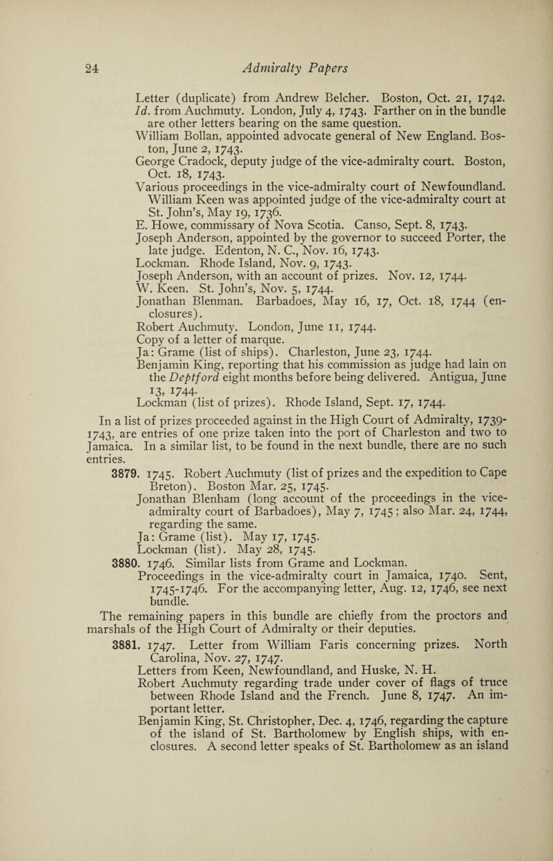 Letter (duplicate) from Andrew Belcher. Boston, Oct. 21, 1742. Id. from Auchmuty. London, July 4, 1743. Farther on in the bundle are other letters bearing on the same question. William Bollan, appointed advocate general of New England. Bos¬ ton, June 2, 1743. George Cradock, deputy judge of the vice-admiralty court. Boston, Oct. 18, 1743. Various proceedings in the vice-admiralty court of Newfoundland. William Keen was appointed judge of the vice-admiralty court at St. John’s, May 19, 1736. E. Howe, commissary of Nova Scotia. Canso, Sept. 8, 1743. Joseph Anderson, appointed by the governor to succeed Porter, the late judge. Edenton, N. C., Nov. 16, 1743. Lockman. Rhode Island, Nov. 9, 1743. Joseph Anderson, with an account of prizes. Nov. 12, 1744. W. Keen. St. John’s, Nov. 5, 1744. Jonathan Blenman. Barbadoes, May 16, 17, Oct. 18, 1744 (en¬ closures). Robert Auchmuty. London, June 11, 1744. Copy of a letter of marque. Ja: Grame (list of ships). Charleston, June 23, 1744. Benjamin King, reporting that his commission as judge had lain on the Deptford eight months before being delivered. Antigua, June J3, 1744; . Lockman (list of prizes). Rhode Island, Sept. 17, 1744- In a list of prizes proceeded against in the High Court of Admiralty, 1739* 1743, are entries of one prize taken into the port of Charleston and two to Jamaica. In a similar list, to be found in the next bundle, there are no such entries. 3879. 1745. Robert Auchmuty (list of prizes and the expedition to Cape Breton). Boston Mar. 25, 1745. Jonathan Blenham (long account of the proceedings in the vice¬ admiralty court of Barbadoes), May 7, 1745; also Mar. 24, 1744., regarding the same. Ja: Grame (list). May 17, 1745. Lockman (list). May 28, 1745. 3880. 1746. Similar lists from Grame and Lockman. Proceedings in the vice-admiralty court in Jamaica, 174°- Sent, 1745-1746. For the accompanying letter, Aug. 12, 1746, see next bundle. The remaining papers in this bundle are chiefly from the proctors and marshals of the High Court of Admiralty or their deputies. 3881. 1747. Letter from William Faris concerning prizes. North Carolina, Nov. 27, 1747. Letters from Keen, Newfoundland, and Huske, N. H. Robert Auchmuty regarding trade under cover of flags of truce between Rhode Island and the French. June 8, 1747. An im¬ portant letter. Benjamin King, St. Christopher, Dec. 4, 1746, regardingthe capture of the island of St. Bartholomew by English ships, with en¬ closures. A second letter speaks of St. Bartholomew as an island