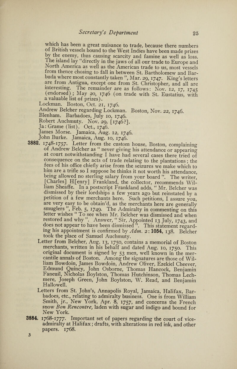 which has been a great nuisance to trade, because there numbers of British vessels bound to the West Indies have been made prizes by the enemy, thus causing scarcity and famine as well as loss. The island lay “directly in the jaws of all our trade to Europe and North America as well as the American trade to us, most vessels fiom thence chosing to fall in between St. Bartholomew and Bar¬ buda where most constantly taken ”, Mar. 29, 1747. King’s letters are from Antigua, except one from St. Christopher, and all are interesting. The remainder are as follows: Nov. 12, 17, 1745 (endorsed) ; May 20, 1746 (on trade with St. Eustatius, with a valuable list of prizes). Lockman. Boston, Oct. 21, 1746. Andrew Belcher regarding Lockman. Boston, Nov. 22, 1746. Blenham. Barbadoes, July 10, 1746. Robert Auchmuty. Nov. 29, [1746?]. Ja: Grame (list). Oct., 1746. James Morse. Jamaica, Aug. 12, 1746. John Burke. Jamaica, Aug. 10, 1746. 3882, 1/48-1757* Letter from the custom house, Boston, complaining of Andrew Belcher as “ never giving his attendance or appearing at court notwithstanding I have had several cases there tried of consequence on the acts of trade relating to the plantations; the fees of his office chiefly arise from the seizures we make which to him are a trifle so I suppose he thinks it not worth his attendance, being allowed no sterling salary from your board ”. The writer, [Charles] H[enry] Frankland, the collector, recommends Wil¬ liam Sheaffe. In a postscript Frankland adds, “ Mr. Belcher was dismissed by their lordships a few years ago but reinstated by a petition of a few merchants here. Such petitions, I assure you, are very easy to be obtain’d, as the merchants here are generally smuglers ”, Feb. 5, 1749. The Admiralty in commenting on this letter wishes “To see when Mr. Belcher was dismissed and when restored and why ”. Answer, “ Sir, Appointed 13 July, 1743, and does not appear to have been dismissed ”. This statement regard¬ ing his appointment is confirmed by Adm. 2: 1054, 138. Belcher took the place of Samuel Auchmuty. Letter from Belcher, Aug. 13, 1750, contains a memorial of Boston merchants, written in his behalf and dated Aug. 10, 1750. This original document is signed by 53 men, well known in the mer¬ cantile annals of Boston. Among the signatures are those of Wil¬ liam Bowdoin, James Bowdoin, Andrew Oliver, Ezekiel Cheever, Edmund Quincy, John Osborne, Thomas Hancock, Benjamin Faneuil, Nicholas Boylston, Thomas Hutchinson, Thomas Lech- mere, Joseph Green, John Boylston, W. Read, and Benjamin Hallowell. Letters from St. John’s, Annapolis Royal, Jamaica, Halifax, Bar¬ badoes, etc., relating to admiralty business. One is from William Smith, jr., New York, Apr. 8, 1757, and concerns the French snow Bon Rencontre, laden with sugar and indigo and bound for New York. 3884. 1768-1777. Important set of papers regarding the court of vice¬ admiralty at Halifax; drafts, with alterations in red ink, and other papers. 1768. 3