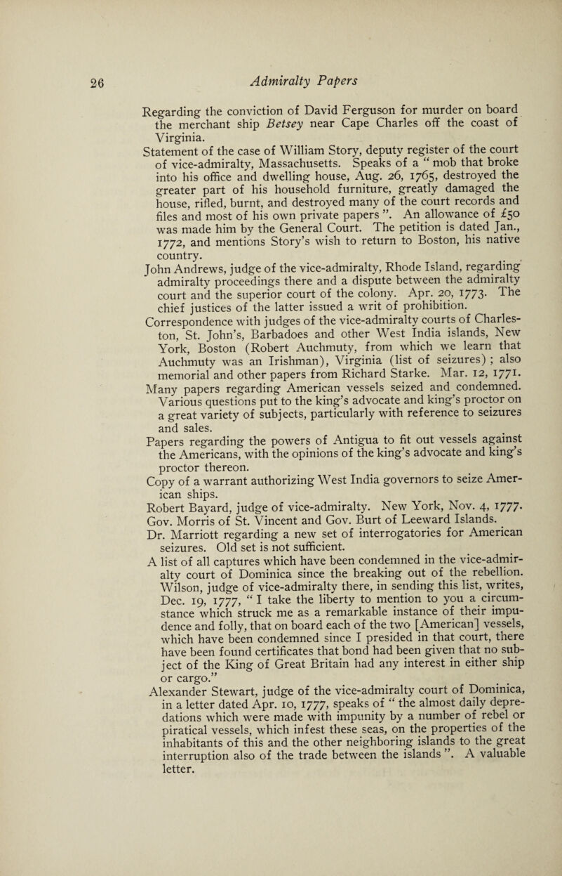 Regarding the conviction of David Ferguson for murder on board the merchant ship Betsey near Cape Charles off the coast of Virginia. Statement of the case of William Story, deputy register of the court of vice-admiralty, Massachusetts. Speaks of a “ mob that broke into his office and dwelling house, Aug. 26, 1765, destroyed the greater part of his household furniture, greatly damaged the house, rifled, burnt, and destroyed many of the court records and files and most of his own private papers ”. An allowance of £50 was made him by the General Court. The petition is dated Jan., 1772, and mentions Story’s wish to return to Boston, his native country. John Andrews, judge of the vice-admiralty, Rhode Island, regarding admiralty proceedings there and a dispute between the admiralty court and the superior court of the colony. Apr. 20, 1773. The chief justices of the latter issued a writ of prohibition. Correspondence with judges of the vice-admiralty courts of Charles¬ ton, St. John’s, Barbadoes and other West India islands, New York, Boston (Robert Auchmuty, from which we learn that Auchmuty was an Irishman), Virginia (list of seizures) ; also memorial and other papers from Richard Starke. Mar. 12, I771- Many papers regarding American vessels seized and condemned. Various questions put to the king’s advocate and king’s proctor on a great variety of subjects, particularly with reference to seizures and sales. Papers regarding the powers of Antigua to fit out vessels against the Americans, with the opinions of the king’s advocate and king’s proctor thereon. Copy of a warrant authorizing West India governors to seize Amer¬ ican ships. Robert Bayard, judge of vice-admiralty. New York, Nov. 4, 1777* Gov. Morris of St. Vincent and Gov. Burt of Leeward Islands. . Dr. Marriott regarding a new set of interrogatories for American seizures. Old set is not sufficient. A list of all captures which have been condemned in the vice-admir¬ alty court of Dominica since the breaking out of the rebellion. Wilson, judge of vice-admiralty there, in sending this list, writes, Dec. 19, 1777, “ I take the liberty to mention to you a circum¬ stance which struck me as a remarkable instance of their impu¬ dence and folly, that on board each of the two [American] vessels, which have been condemned since I presided in that court, there have been found certificates that bond had been given that no sub¬ ject of the King of Great Britain had any interest in either ship or cargo.” Alexander Stewart, judge of the vice-admiralty court of Dominica, in a letter dated Apr. 10, 1777, speaks of “ the almost daily depre¬ dations which were made with impunity by a number of rebel or piratical vessels, which infest these seas, on the properties of the inhabitants of this and the other neighboring islands to the great interruption also of the trade between the islands ”. A valuable letter.