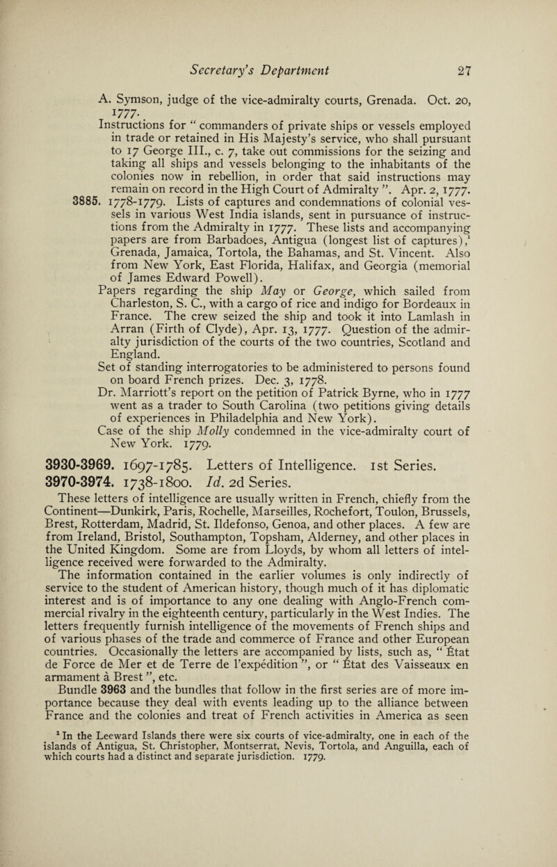 A. Symson, judge of the vice-admiralty courts, Grenada. Oct. 20, l777-. Instructions for “ commanders of private ships or vessels employed in trade or retained in His Majesty’s service, who shall pursuant to 17 George III., c. 7, take out commissions for the seizing and taking all ships and vessels belonging to the inhabitants of the colonies now in rebellion, in order that said instructions may remain on record in the High Court of Admiralty ”. Apr. 2, 1777. 3885. 1778-1779. Lists of captures and condemnations of colonial ves¬ sels in various West India islands, sent in pursuance of instruc¬ tions from the Admiralty in 1777. These lists and accompanying papers are from Barbadoes, Antigua (longest list of captures),1 Grenada, Jamaica, Tortola, the Bahamas, and St. Vincent. Also from New York, East Florida, Halifax, and Georgia (memorial of James Edward Powell). Papers regarding the ship May or George, which sailed from Charleston, S. C., with a cargo of rice and indigo for Bordeaux in France. The crew seized the ship and took it into Lamlash in Arran (Firth of Clyde), Apr. 13, 1777. Question of the admir¬ alty jurisdiction of the courts of the two countries, Scotland and England. Set of standing interrogatories to be administered to persons found on board French prizes. Dec. 3, 1778. Dr. Marriott’s report on the petition of Patrick Byrne, who in 1777 went as a trader to South Carolina (two petitions giving details of experiences in Philadelphia and New York). Case of the ship Molly condemned in the vice-admiralty court of New York. 1779. 3930-3969. 1697-1785. Letters of Intelligence. 1st Series. 3970-3974. 1738-1800. Id, 2d Series. These letters of intelligence are usually written in French, chiefly from the Continent—Dunkirk, Paris, Rochelle, Marseilles, Rochefort, Toulon, Brussels, Brest, Rotterdam, Madrid, St. Ildefonso, Genoa, and other places. A few are from Ireland, Bristol, Southampton, Topsham, Alderney, and other places in the United Kingdom. Some are from Lloyds, by whom all letters of intel¬ ligence received were forwarded to the Admiralty. The information contained in the earlier volumes is only indirectly of service to the student of American history, though much of it has diplomatic interest and is of importance to any one dealing with Anglo-French com¬ mercial rivalry in the eighteenth century, particularly in the West Indies. The letters frequently furnish intelligence of the movements of French ships and of various phases of the trade and commerce of France and other European countries. Occasionally the letters are accompanied by lists, such as, “ Ltat de Force de Mer et de Terre de l’expedition ”, or “ Ltat des Vaisseaux en armament a Brest ”, etc. Bundle 3963 and the bundles that follow in the first series are of more im¬ portance because they deal with events leading up to the alliance between France and the colonies and treat of French activities in America as seen 1 In the Leeward Islands there were six courts of vice-admiralty, one in each of the islands of Antigua, St. Christopher, Montserrat, Nevis, Tortola, and Anguilla, each of which courts had a distinct and separate jurisdiction. 1779.