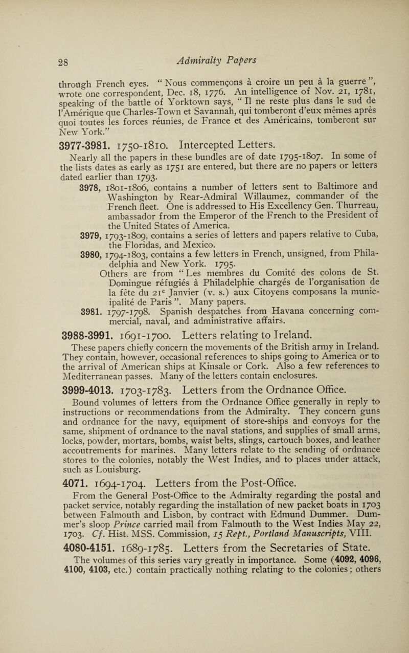 through French eyes. “ Nous commengons a croire un peu a la guerre ”, wrote one correspondent, Dec. 18, 1776. An intelligence of Nov. 21, 1781, speaking of the battle of Yorktown says, “ II ne reste plus dans le sud de pAmerique que Charles-Town et Savannah, qui tomberont d’eux memes apres quoi toutes les forces reunies, de France et des Americains, tomberont sur New York.” 3977-3981. 1750-1810. Intercepted Letters. Nearly all the papers in these bundles are of date 1795-1807. In some of the lists dates as early as 1751 are entered, but there are no papers or letters dated earlier than 1793. 3978, 1801-1806, contains a number of letters sent to Baltimore and Washington by Rear-Admiral Willaumez, commander of the French fleet. One is addressed to His Excellency Gen. Thurreau, ambassador from the Emperor of the French to the President of the United States of America. 3979, 1793-1809, contains a series of letters and papers relative to Cuba, the Floridas, and Mexico. 3980, 1794-1803, contains a few letters in French, unsigned, from Phila¬ delphia and New York. 1795. Others are from “ Les membres du Comite des colons de St. Domingue refugies a Philadelphie charges de ^organisation de la fete du 2ie Janvier (v. s.) aux Citoyens composans la munic¬ ipality de Paris ”. Many papers. 3981, 1797-1798. Spanish despatches from Havana concerning com¬ mercial, naval, and administrative affairs. 3988-3991. 1691-1700. Letters relating to Ireland. These papers chiefly concern the movements of the British army in Ireland. They contain, however, occasional references to ships going to America or to the arrival of American ships at Kinsale or Cork. Also a few references to Mediterranean passes. Many of the letters contain enclosures. 3999-4013. 1703-1783. Letters from the Ordnance Office. Bound volumes of letters from the Ordnance Office generally in reply to instructions or recommendations from the Admiralty. They concern guns and ordnance for the navy, equipment of store-ships and convoys for the same, shipment of ordnance to the naval stations, and supplies of small arms, locks, powder, mortars, bombs, waist belts, slings, cartouch boxes, and leather accoutrements for marines. Many letters relate to the sending of ordnance stores to the colonies, notably the West Indies, and to places under attack, such as Louisburg. 4071. 1694-1704. Letters from the Post-Office. From the General Post-Office to the Admiralty regarding the postal and packet service, notably regarding the installation of new packet boats in 1703 between Falmouth and Lisbon, by contract with Edmund Dummer. Dum- mer’s sloop Prince carried mail from Falmouth to the West Indies May 22, 1703. Cf. Hist. MSS. Commission, 15 Rept., Portland Manuscripts, VIII. 4080-4151. 1689-1785. Letters from the Secretaries of State. The volumes of this series vary greatly in importance. Some (4092, 4098, 4100, 4103, etc.) contain practically nothing relating to the colonies; others