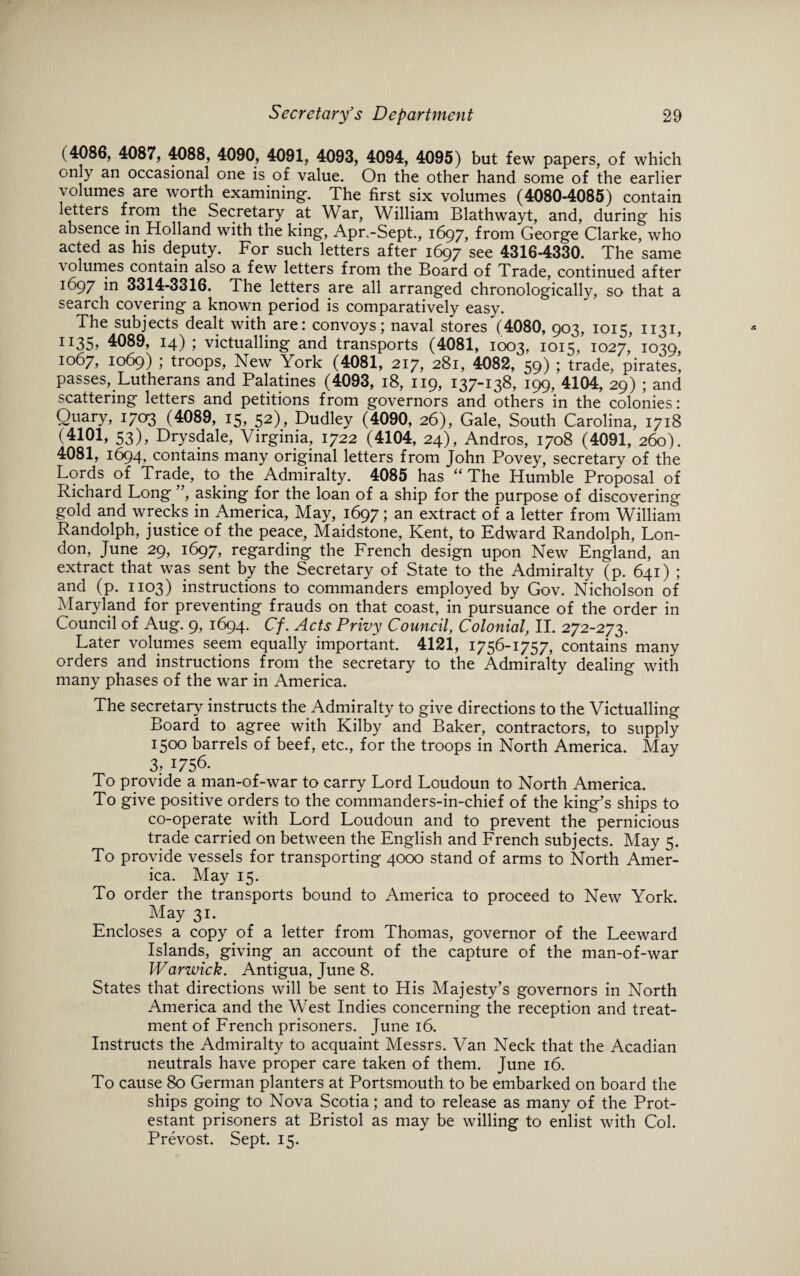 ( 4086, 4087, 4088, 4090, 4091, 4093, 4094, 4095) but few papers, of which only an occasional one is of value. On the other hand some of the earlier volumes are worth examining. The first six volumes (4080-4085) contain letters from the Secretary at War, William Blathwayt, and, during his absence in Holland with the king, Apr.-Sept., 1697, from George Clarke, who acted as his deputy. For such letters after 1697 see 4316-4330. The same volumes contain also a few letters from the Board of Trade, continued after 1697 in 3314-3316. The letters are all arranged chronologically, so that a search covering a known period is comparatively easy. The subjects dealt with are: convoys; naval stores (4080, 903, 1015, 1131, IT35> 4089, 14); victualling and transports (4081, 1003, 1015, 1027,' 1039' 1067, 1069) ; troops, New York (4081, 217, 281, 4082, 59) ; trade, pirates, passes, Lutherans and Palatines (4093, 18, 119, 137-138, 199, 4104, 29) ; and scattering letters and petitions from governors and others in the colonies: Quary, 1703 (4089, 15, 52), Dudley (4090, 26), Gale, South Carolina, 1718 (4101, 53), Drysdale, Virginia, 1722 (4104, 24), Andros, 1708 (4091, 260). 4081, 1694, contains many original letters from John Povey, secretary of the Lords of Trade, to the Admiralty. 4085 has “The Humble Proposal of Richard Long ”, asking for the loan of a ship for the purpose of discovering gold and wrecks in America, May, 1697; an extract of a letter from William Randolph, justice of the peace, Maidstone, Kent, to Edward Randolph, Lon¬ don, June 29, 1697, regarding the French design upon New England, an extract that was sent by the Secretary of State to the Admiralty (p. 641) ; and (p. 1103) instructions to commanders employed by Gov. Nicholson of Maryland for preventing frauds on that coast, in pursuance of the order in Council of Aug. 9, 1694. Cf. Acts Privy Council, Colonial, II. 272-273. Later volumes seem equally important. 4121, 1756-1757, contains many orders and instructions from the secretary to the Admiralty dealing with many phases of the war in America. The secretary instructs the Admiralty to give directions to the Victualling Board to agree with Kilby and Baker, contractors, to supply 1500 barrels of beef, etc., for the troops in North America. May 3> 1756. To provide a man-of-war to carry Lord Loudoun to North America. To give positive orders to the commanders-in-chief of the king’s ships to co-operate with Lord Loudoun and to prevent the pernicious trade carried on between the English and French subjects. May 5. To provide vessels for transporting 4000 stand of arms to North Amer¬ ica. May 15. To order the transports bound to America to proceed to New York. May 31. Encloses a copy of a letter from Thomas, governor of the Leeward Islands, giving an account of the capture of the man-of-war Warwick. Antigua, June 8. States that directions will be sent to His Majesty’s governors in North America and the West Indies concerning the reception and treat¬ ment of French prisoners. June 16. Instructs the Admiralty to acquaint Messrs. Van Neck that the Acadian neutrals have proper care taken of them. June 16. To cause 80 German planters at Portsmouth to be embarked on board the ships going to Nova Scotia; and to release as many of the Prot¬ estant prisoners at Bristol as may be willing to enlist with Col. Prevost. Sept. 15.