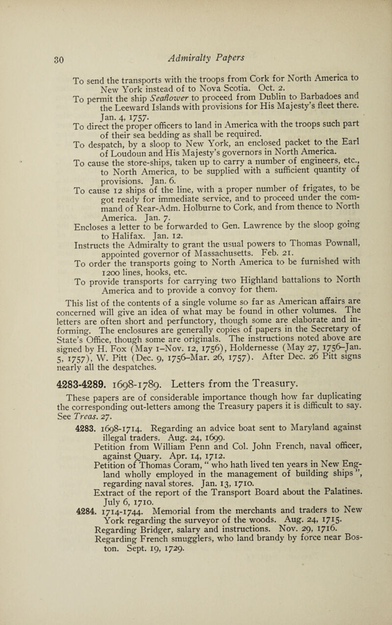 To send the transports with the troops from Cork for North America to New York instead of to Nova Scotia. Oct. 2. To permit the ship Seaflower to proceed from Dublin to Barbadoes and the Leeward Islands with provisions for His Majesty s fleet there. Jan. 4, 1757. To direct the proper officers to land in America with the troops such part of their sea bedding as shall be required. To despatch, by a sloop to New York, an enclosed packet to the Earl of Loudoun and His Majesty’s governors in North America. To cause the store-ships, taken up to carry a number of engineers, etc., to North America, to be supplied with a sufficient quantity of provisions. Jan. 6. To cause 12 ships of the line, with a proper number of frigates, to be got ready for immediate service, and to proceed under the com¬ mand of Rear-Adm. Holburne to Cork, and from thence to North America. Jan. 7. Encloses a letter to be forwarded to Gen. Lawrence by the sloop going to Halifax. Jan. 12. Instructs the Admiralty to grant the usual powers to Thomas Pownall, appointed governor of Massachusetts. Feb. 21. To order the transports going to North America to be furnished with 1200 lines, hooks, etc. To provide transports for carrying two Highland battalions to North America and to provide a convoy for them. This list of the contents of a single volume so far as American affairs are concerned will give an idea of what may be found in other volumes. The letters are often short and perfunctory, though some are elaborate and in¬ forming. The enclosures are generally copies of papers in the Secretary of State’s Office, though some are originals. The instructions noted above are signed by H. Fox (May i-Nov. 12, 1756), Holdernesse (May 27, 1756-Jan. 5, 1757), W. Pitt (Dec. 9, 1756-Mar. 26, 1757). After Dec. 26 Pitt signs nearly all the despatches. 4283-4289. 1698-1789. Letters from the Treasury. These papers are of considerable importance though how far duplicating the corresponding out-letters among the Treasury papers it is difficult to say. See Treas. 27. 4283. 1698-1714. Regarding an advice boat sent to Maryland against illegal traders. Aug. 24, 1699. Petition from William Penn and Col. John French, naval officer, against Quary. Apr. 14, 1712. Petition of Thomas Coram, “ who hath lived ten years in New Eng¬ land wholly employed in the management of building ships ”, regarding naval stores. Jan. 13, 1710. Extract of the report of the Transport Board about the Palatines. July 6, 1710. 4284. 1714-1744. Memorial from the merchants and traders to New York regarding the surveyor of the woods. Aug. 24, I7I5- Regarding Bridger, salary and instructions. Nov. 29, 1716. Regarding French smugglers, who land brandy by force near Bos¬ ton. Sept. 19, 1729.