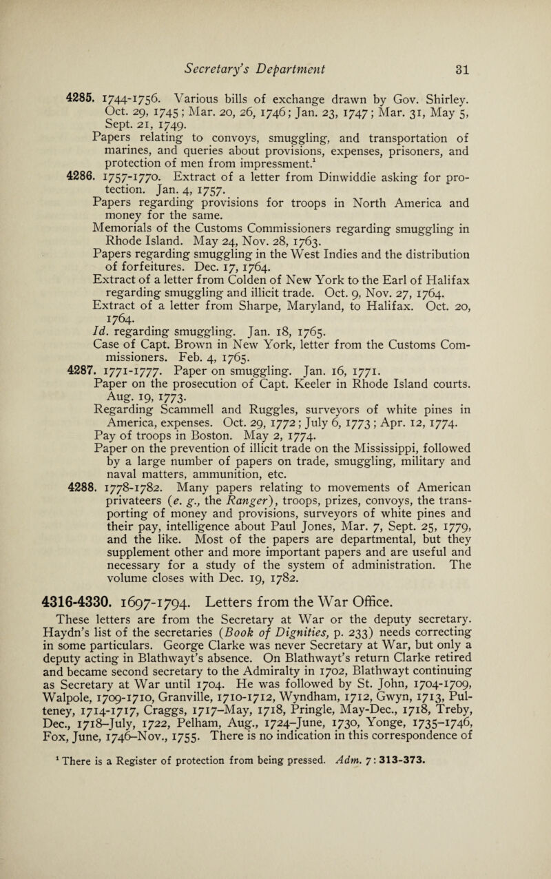 4285. 1744-1756. Various bills of exchange drawn by Gov. Shirley. Oct. 29, 1745 ; Mar. 20, 26, 1746; Jan. 23, 1747; Mar. 31, May 5, Sept. 21, 1749. Papers relating to convoys, smuggling, and transportation of marines, and queries about provisions, expenses, prisoners, and protection of men from impressment.1 4286. I757_I770- Extract of a letter from Dinwiddie asking for pro¬ tection. Jan. 4, 1757. Papers regarding provisions for troops in North America and money for the same. Memorials of the Customs Commissioners regarding smuggling in Rhode Island. May 24, Nov. 28, 1763. Papers regarding smuggling in the West Indies and the distribution of forfeitures. Dec. 17, 1764. Extract of a letter from Colden of New York to the Earl of Halifax regarding smuggling and illicit trade. Oct. 9, Nov. 27, 1764. Extract of a letter from Sharpe, Maryland, to Halifax. Oct. 20, 1764. Id. regarding smuggling. Jan. 18, 1765. Case of Capt. Brown in New York, letter from the Customs Com¬ missioners. Feb. 4, 1765. 4287. 1771-1777. Paper on smuggling. Jan. 16, 1771. Paper on the prosecution of Capt. Keeler in Rhode Island courts. Aug. 19, 1773. Regarding Scammell and Ruggles, surveyors of white pines in America, expenses. Oct. 29, 1772 ; July 6, 1773 ; Apr. 12, 1774. Pay of troops in Boston. May 2, 1774. Paper on the prevention of illicit trade on the Mississippi, followed by a large number of papers on trade, smuggling, military and naval matters, ammunition, etc. 4288. 1778-1782. Many papers relating to movements of American privateers (e. g., the Ranger), troops, prizes, convoys, the trans¬ porting of money and provisions, surveyors of white pines and their pay, intelligence about Paul Jones, Mar. 7, Sept. 25, 1779, and the like. Most of the papers are departmental, but they supplement other and more important papers and are useful and necessary for a study of the system of administration. The volume closes with Dec. 19, 1782. 4316-4330. 1697-1794. Letters from the War Office. These letters are from the Secretary at War or the deputy secretary. Haydn’s list of the secretaries (Book of Dignities, p. 233) needs correcting in some particulars. George Clarke was never Secretary at War, but only a deputy acting in Blathwayt’s absence. On Blathwayt’s return Clarke retired and became second secretary to the Admiralty in 1702, Blathwayt continuing as Secretary at War until 1704. He was followed by St. John, 1704-1709, Walpole, 1709-1710, Granville, 1710-1712, Wyndham, 1712, Gwyn, 1713, Pul- teney, 1714-1717, Craggs, 1717-May, 1718, Pringle, May-Dec., 1718, Treby, Dec., 1718-July, 1722, Pelham, Aug., 1724-June, 1730, Yonge, 1735-1746, Fox, June, 1746-Nov., 1755. There is no indication in this correspondence of 1 There is a Register of protection from being pressed. Adm. 7: 313-373.