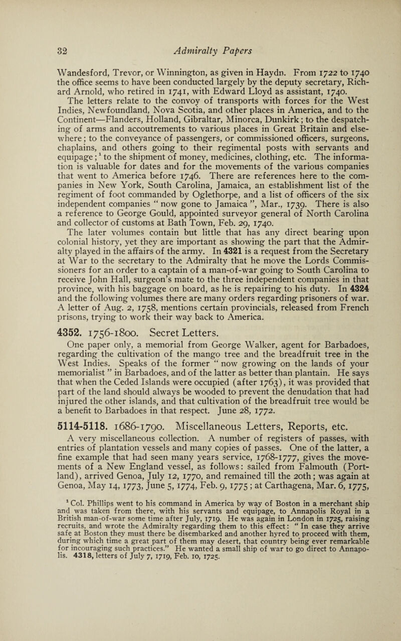 Wandesford, Trevor, or Winnington, as given in Haydn. From 1722 to 1740 the office seems to have been conducted largely by the deputy secretary, Rich¬ ard Arnold, who retired in 1741, with Edward Lloyd as assistant, 1740. The letters relate to the convoy of transports with forces for the West Indies, Newfoundland, Nova Scotia, and other places in America, and to the Continent—Flanders, Holland, Gibraltar, Minorca, Dunkirk; to the despatch¬ ing of arms and accoutrements to various places in Great Britain and else¬ where ; to the conveyance of passengers, or commissioned officers, surgeons, chaplains, and others going to their regimental posts with servants and equipage;1 to the shipment of money, medicines, clothing, etc. The informa¬ tion is valuable for dates and for the movements of the various companies that went to America before 1746. There are references here to the com¬ panies in New York, South Carolina, Jamaica, an establishment list of the regiment of foot commanded by Oglethorpe, and a list of officers of the six independent companies “ now gone to Jamaica ”, Mar., 1739. There is also a reference to George Gould, appointed surveyor general of North Carolina and collector of customs at Bath Town, Feb. 29, 1740. The later volumes contain but little that has any direct bearing upon colonial history, yet they are important as showing the part that the Admir¬ alty played in the affairs of the army. In 4321 is a request from the Secretary at War to the secretary to the Admiralty that he move the Lords Commis¬ sioners for an order to a captain of a man-of-war going to South Carolina to receive John Hall, surgeon’s mate to the three independent companies in that province, with his baggage on board, as he is repairing to his duty. In 4324 and the following volumes there are many orders regarding prisoners of war. A letter of Aug. 2, 1758, mentions certain provincials, released from French prisons, trying to work their way back to America. 4352. 1756-1800. Secret Letters. One paper only, a memorial from George Walker, agent for Barbadoes, regarding the cultivation of the mango tree and the breadfruit tree in the West Indies. Speaks of the former “ now growing on the lands of your memorialist ” in Barbadoes, and of the latter as better than plantain. He says that when the Ceded Islands were occupied (after 1763), it was provided that part of the land should always be wooded to prevent the denudation that had injured the other islands, and that cultivation of the breadfruit tree would be a benefit to Barbadoes in that respect. June 28, 1772. 5114-5118. 1686-1790. Miscellaneous Letters, Reports, etc. A very miscellaneous collection. A number of registers of passes, with entries of plantation vessels and many copies of passes. One of the latter, a fine example that had seen many years service, 1768-1777, gives the move¬ ments of a New England vessel, as follows: sailed from Falmouth (Port¬ land), arrived Genoa, July 12, 1770, and remained till the 20th; was again at Genoa, May 14, 1773, June 5, 1774, Feb. 9, 1775 ; at Carthagena, Mar. 6, 1775, 1 Col. Phillips went to his command in America by way of Boston in a merchant ship and was taken from there, with his servants and equipage, to Annapolis Royal in a British man-of-war some time after July, 1719. He was again in London in 1725, raising recruits, and wrote the Admiralty regarding them to this effect: “ In case they arrive safe at Boston they must there be disembarked and another hyred to proceed with them, during which time a great part of them may desert, that country being ever remarkable for incouraging such practices.” He wanted a small ship of war to go direct to Annapo¬ lis. 4318, letters of July 7, 1719, Feb. 10, 1725.