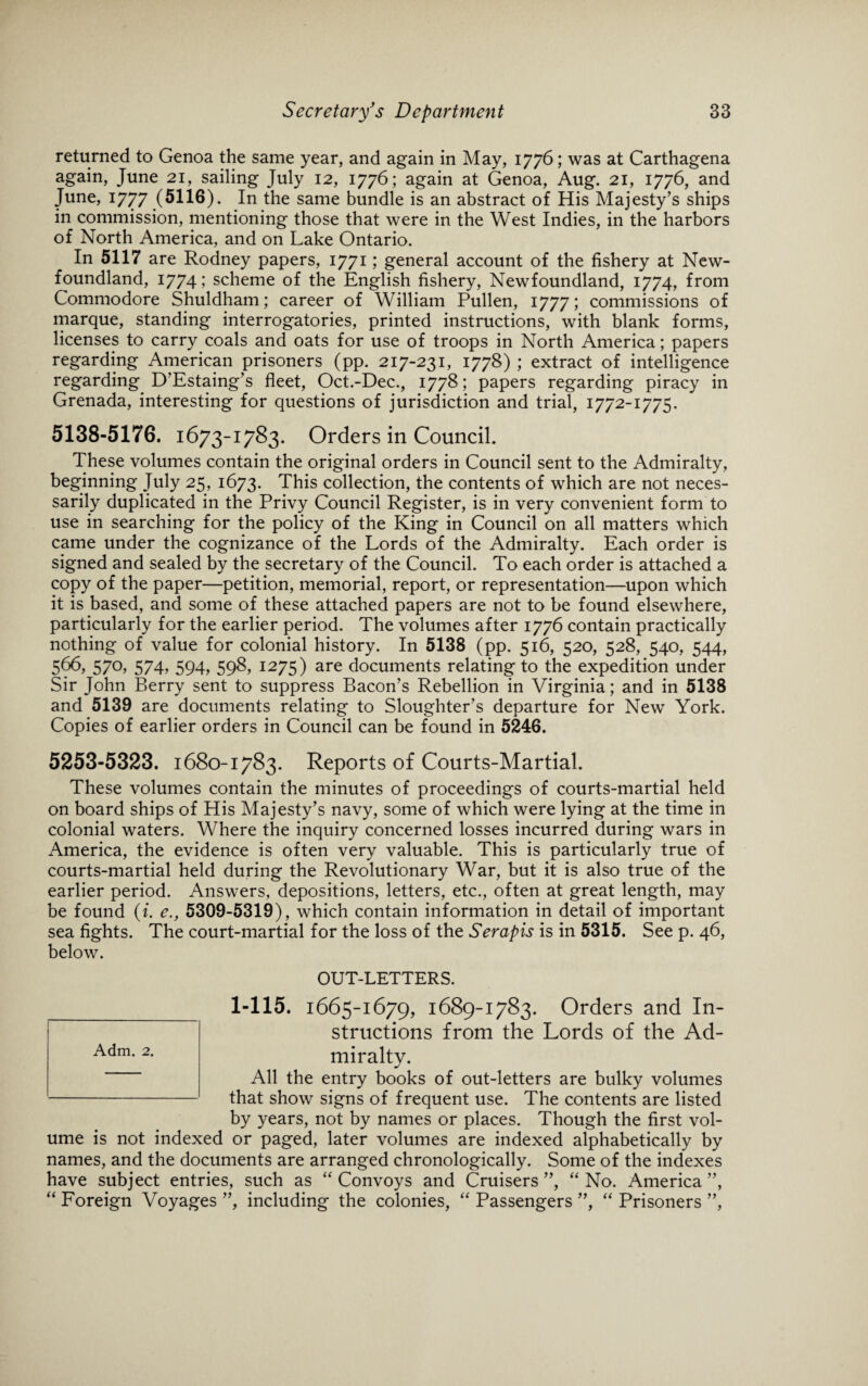 returned to Genoa the same year, and again in May, 1776; was at Carthagena again, June 21, sailing July 12, 1776; again at Genoa, Aug. 21, 1776, and June, 1777 (5116). In the same bundle is an abstract of His Majesty’s ships in commission, mentioning those that were in the West Indies, in the harbors of North America, and on Lake Ontario. In 5117 are Rodney papers, 1771; general account of the fishery at New¬ foundland, 1774; scheme of the English fishery, Newfoundland, 1774, from Commodore Shuldham; career of William Pullen, 1777; commissions of marque, standing interrogatories, printed instructions, with blank forms, licenses to carry coals and oats for use of troops in North America; papers regarding American prisoners (pp. 217-231, 1778) ; extract of intelligence regarding D’Estaing’s fleet, Oct.-Dec., 1778; papers regarding piracy in Grenada, interesting for questions of jurisdiction and trial, 1772-1775. 5138-5176. 1673-1783. Orders in Council. These volumes contain the original orders in Council sent to the Admiralty, beginning July 25, 1673. This collection, the contents of which are not neces¬ sarily duplicated in the Privy Council Register, is in very convenient form to use in searching for the policy of the King in Council on all matters which came under the cognizance of the Lords of the Admiralty. Each order is signed and sealed by the secretary of the Council. To each order is attached a copy of the paper—petition, memorial, report, or representation—upon which it is based, and some of these attached papers are not to be found elsewhere, particularly for the earlier period. The volumes after 1776 contain practically nothing of value for colonial history. In 5138 (pp. 516, 520, 528, 540, 544, 566, 570, 574, 594, 598, 1275) are documents relating to the expedition under Sir John Berry sent to suppress Bacon’s Rebellion in Virginia; and in 5138 and 5139 are documents relating to Sloughter’s departure for New York. Copies of earlier orders in Council can be found in 5246. 5253-5323. 1680-1783. Reports of Courts-Martial. These volumes contain the minutes of proceedings of courts-martial held on board ships of His Majesty’s navy, some of which were lying at the time in colonial waters. Where the inquiry concerned losses incurred during wars in America, the evidence is often very valuable. This is particularly true of courts-martial held during the Revolutionary War, but it is also true of the earlier period. Answers, depositions, letters, etc., often at great length, may be found (i. e., 5309-5319), which contain information in detail of important sea fights. The court-martial for the loss of the Serapis is in 5315. See p. 46, below. OUT-LETTERS. 1-115. 1665-1679, 1689-1783. Orders and In¬ structions from the Lords of the Ad¬ miralty. All the entry books of out-letters are bulky volumes that show signs of frequent use. The contents are listed by years, not by names or places. Though the first vol¬ ume is not indexed or paged, later volumes are indexed alphabetically by names, and the documents are arranged chronologically. Some of the indexes have subject entries, such as ‘'Convoys and Cruisers”, “No. America”, “ Foreign Voyages ”, including the colonies, “ Passengers ”, “ Prisoners ”, Adm. 2.