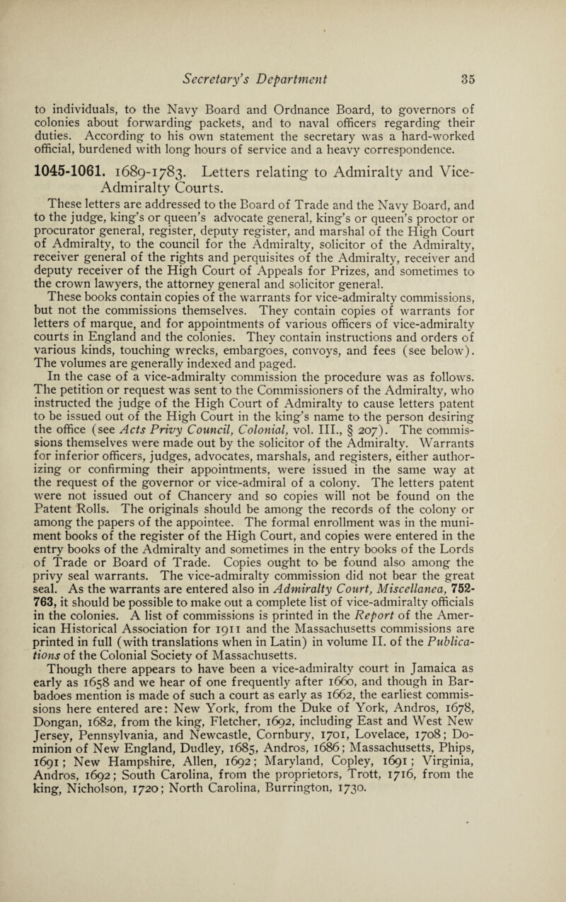 to individuals, to the Navy Board and Ordnance Board, to governors of colonies about forwarding packets, and to naval officers regarding their duties. According to his own statement the secretary was a hard-worked official, burdened with long hours of service and a heavy correspondence. 1045-1061. 1689-1783. Letters relating to Admiralty and Vice- Admiralty Courts. These letters are addressed to the Board of Trade and the Navy Board, and to the judge, king’s or queen’s advocate general, king’s or queen’s proctor or procurator general, register, deputy register, and marshal of the High Court of Admiralty, to the council for the Admiralty, solicitor of the Admiralty, receiver general of the rights and perquisites of the Admiralty, receiver and deputy receiver of the High Court of Appeals for Prizes, and sometimes to the crown lawyers, the attorney general and solicitor general. These books contain copies of the warrants for vice-admiralty commissions, but not the commissions themselves. They contain copies of warrants for letters of marque, and for appointments of various officers of vice-admiralty courts in England and the colonies. They contain instructions and orders of various kinds, touching wrecks, embargoes, convoys, and fees (see below). The volumes are generally indexed and paged. In the case of a vice-admiralty commission the procedure was as follows. The petition or request was sent to the Commissioners of the Admiralty, who instructed the judge of the High Court of Admiralty to cause letters patent to be issued out of the High Court in the king’s name to the person desiring the office (see Acts Privy Council, Colonial, vol. III., § 207). The commis¬ sions themselves were made out by the solicitor of the Admiralty. Warrants for inferior officers, judges, advocates, marshals, and registers, either author¬ izing or confirming their appointments, were issued in the same way at the request of the governor or vice-admiral of a colony. The letters patent were not issued out of Chancery and so copies will not be found on the Patent Rolls. The originals should be among the records of the colony or among the papers of the appointee. The formal enrollment was in the muni¬ ment books of the register of the High Court, and copies were entered in the entry books of the Admiralty and sometimes in the entry books of the Lords of Trade or Board of Trade. Copies ought to be found also among the privy seal warrants. The vice-admiralty commission did not bear the great seal. As the warrants are entered also in Admiralty Court, Miscellanea, 752- 763, it should be possible to make out a complete list of vice-admiralty officials in the colonies. A list of commissions is printed in the Report of the Amer¬ ican Historical Association for 1911 and the Massachusetts commissions are printed in full (with translations when in Latin) in volume II. of the Publica¬ tions of the Colonial Society of Massachusetts. Though there appears to have been a vice-admiralty court in Jamaica as early as 1658 and we hear of one frequently after 1660, and though in Bar- badoes mention is made of such a court as early as 1662, the earliest commis¬ sions here entered are: New York, from the Duke of York, Andros, 1678, Dongan, 1682, from the king, Fletcher, 1692, including East and West New Jersey, Pennsylvania, and Newcastle, Cornbury, 1701, Lovelace, 1708; Do¬ minion of New England, Dudley, 1685, Andros, 1686; Massachusetts, Phips, 1691; New Hampshire, Allen, 1692; Maryland, Copley, 1691 ; Virginia, Andros, 1692; South Carolina, from the proprietors, Trott, 1716, from the king, Nicholson, 1720; North Carolina, Burrington, 1730.