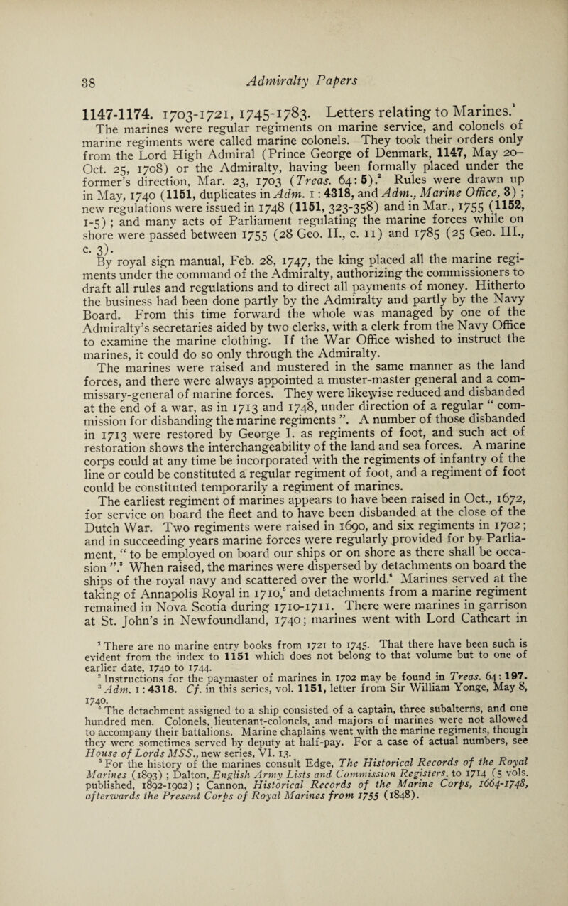 1147-1174. 1703-1 721, 1745-1783. Letters relating to Marines.1 The marines were regular regiments on marine service, and colonels of marine regiments were called marine colonels. They took their orders only from the Lord High Admiral (Prince George of Denmark, 1147, May 20- Oct. 25, 1708) or the Admiralty, having been formally placed under the former’s direction, Mar. 23, 1703 (Treas. 64:5).a Rules were drawn up in May, 1740 (1151, duplicates in Adm. 1: 4318, and Adm., Marine Office, 3) ; new regulations were issued in 1748 (1151, 323-358) and in Mar., 1755 (1152, 1-5) ; and many acts of Parliament regulating the marine forces while on shore were passed between 1755 (28 Geo. II., c. 11) and 1785 (25 Geo. III., 3 L By royal sign manual, Feb. 28, 1747, the king placed all the marine regi¬ ments under the command of the Admiralty, authorizing the commissioners to draft all rules and regulations and to direct all payments of money. Hitherto the business had been done partly by the Admiralty and partly by the Navy Board. From this time forward the whole was managed by one of the Admiralty’s secretaries aided by two clerks, with a clerk from the Navy Office to examine the marine clothing. If the War Office wished to instruct the marines, it could do so only through the Admiralty. The marines were raised and mustered in the same manner as the land forces, and there were always appointed a muster-master general and a com¬ missary-general of marine forces. They were likewise reduced and disbanded at the end of a war, as in 1713 and 1748, under direction of a regular “ com¬ mission for disbanding the marine regiments ”. A number of those disbanded in 1713 were restored by George I. as regiments of foot, and such act of restoration shows the interchangeability of the land and sea forces. A marine corps could at any time be incorporated with the regiments of infantry of the line or could be constituted a regular regiment of foot, and a regiment of foot could be constituted temporarily a regiment of marines. The earliest regiment of marines appears to have been raised in Oct., 1672, for service on board the fleet and to have been disbanded at the close of the Dutch War. Two regiments were raised in 1690, and six regiments in 1702; and in succeeding years marine forces were regularly provided for by Parlia¬ ment, “ to be employed on board our ships or on shore as there shall be occa¬ sion ”.3 When raised, the marines were dispersed by detachments on board the ships of the royal navy and scattered over the world.4 Marines served at the taking of Annapolis Royal in 1710,5 and detachments from a marine regiment remained in Nova Scotia during 1710-1711. There were marines in garrison at St. John’s in Newfoundland, 1740; marines went with Lord Cathcart in 1 There are no marine entry books from 1721 to 1745- That there have been such is evident from the index to 1151 which does not belong to that volume but to one of earlier date, 1740 to 1744. 2 Instructions for the paymaster of marines in 1702 may be found in Treas. 64:197. 3 Adm. 1:4318. Cf. in this series, vol. 1151, letter from Sir William Yonge, May 8, 1740. 4 The detachment assigned to a ship consisted of a captain, three subalterns, and one hundred men. Colonels, lieutenant-colonels, and majors of marines were not allowed to accompany their battalions. Marine chaplains went with the marine regiments, though they were sometimes served by deputy at half-pay. For a case of actual numbers, see House of Lords MSS., new series, VI. 13. . < 5 For the history of the marines consult Edge, The Historical Records of the Royal Marines (1893) ; Dalton, English Army Lists and Commission Registers, to 1714 (5 vols. published, 1892-1902) ; Cannon, Historical Records of the Marine Corps, 1664-1748, afterwards the Present Corps of Royal Marines from 1755 (1848).