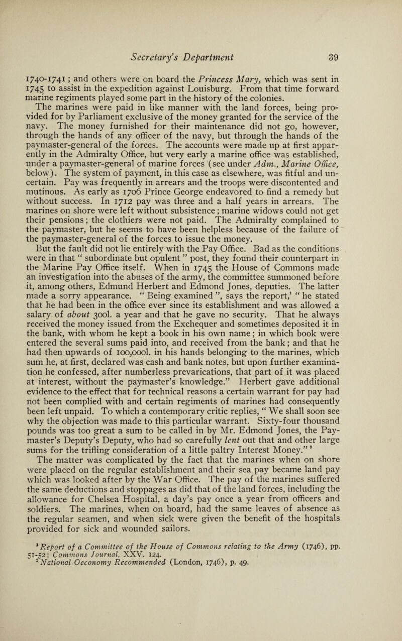 1740-1741; and others were on board the Princess Mary, which was sent in 1745 to assist in the expedition against Louisburg. From that time forward marine regiments played some part in the history of the colonies. The marines were paid in like manner with the land forces, being pro¬ vided for by Parliament exclusive of the money granted for the service of the navy. The money furnished for their maintenance did not go, however, through the hands of any officer of the navy, but through the hands of the paymaster-general of the forces. The accounts were made up at first appar¬ ently in the Admiralty Office, but very early a marine office was established, under a paymaster-general of marine forces (see under Adm., Marine Office, below). The system of payment, in this case as elsewhere, was fitful and un¬ certain. Pay was frequently in arrears and the troops were discontented and mutinous. As early as 1706 Prince George endeavored to find a remedy but without success. In 1712 pay was three and a half years in arrears. The marines on shore were left without subsistence; marine widows could not get their pensions; the clothiers were not paid. The Admiralty complained to the paymaster, but he seems to have been helpless because of the failure of the paymaster-general of the forces to issue the money. But the fault did not lie entirely with the Pay Office. Bad as the conditions were in that “ subordinate but opulent ” post, they found their counterpart in the Marine Pay Office itself. When in 1745 the House of Commons made an investigation into the abuses of the army, the committee summoned before it, among others, Edmund Herbert and Edmond Jones, deputies. The latter made a sorry appearance. “ Being examined ”, says the report,1 “ he stated that he had been in the office ever since its establishment and was allowed a salary of about 300I. a year and that he gave no security. That he always received the money issued from the Exchequer and sometimes deposited it in the bank, with whom he kept a book in his own name; in which book were entered the several sums paid into, and received from the bank; and that he had then upwards of ioo,oool. in his hands belonging to the marines, which sum he, at first, declared was cash and bank notes, but upon further examina¬ tion he confessed, after numberless prevarications, that part of it was placed at interest, without the paymaster’s knowledge.” Herbert gave additional evidence to the effect that for technical reasons a certain warrant for pay had not been complied with and certain regiments of marines had consequently been left unpaid. To which a contemporary critic replies, “We shall soon see why the objection was made to this particular warrant. Sixty-four thousand pounds was too great a sum to be called in by Mr. Edmond Jones, the Pay¬ master’s Deputy’s Deputy, who had so carefully lent out that and other large sums for the trifling consideration of a little paltry Interest Money.” 2 The matter was complicated by the fact that the marines when on shore were placed on the regular establishment and their sea pay became land pay which was looked after by the War Office. The pay of the marines suffered the same deductions and stoppages as did that of the land forces, including the allowance for Chelsea Hospital, a day’s pay once a year from officers and soldiers. The marines, when on board, had the same leaves of absence as the regular seamen, and when sick were given the benefit of the hospitals provided for sick and wounded sailors. 1 Report of a Committee of the House of Commons relating to the Army (1746), pp. 51-52; Commons Journal, XXV. 124. 2 National Oeconomy Recommended (London, 1746), p. 49.