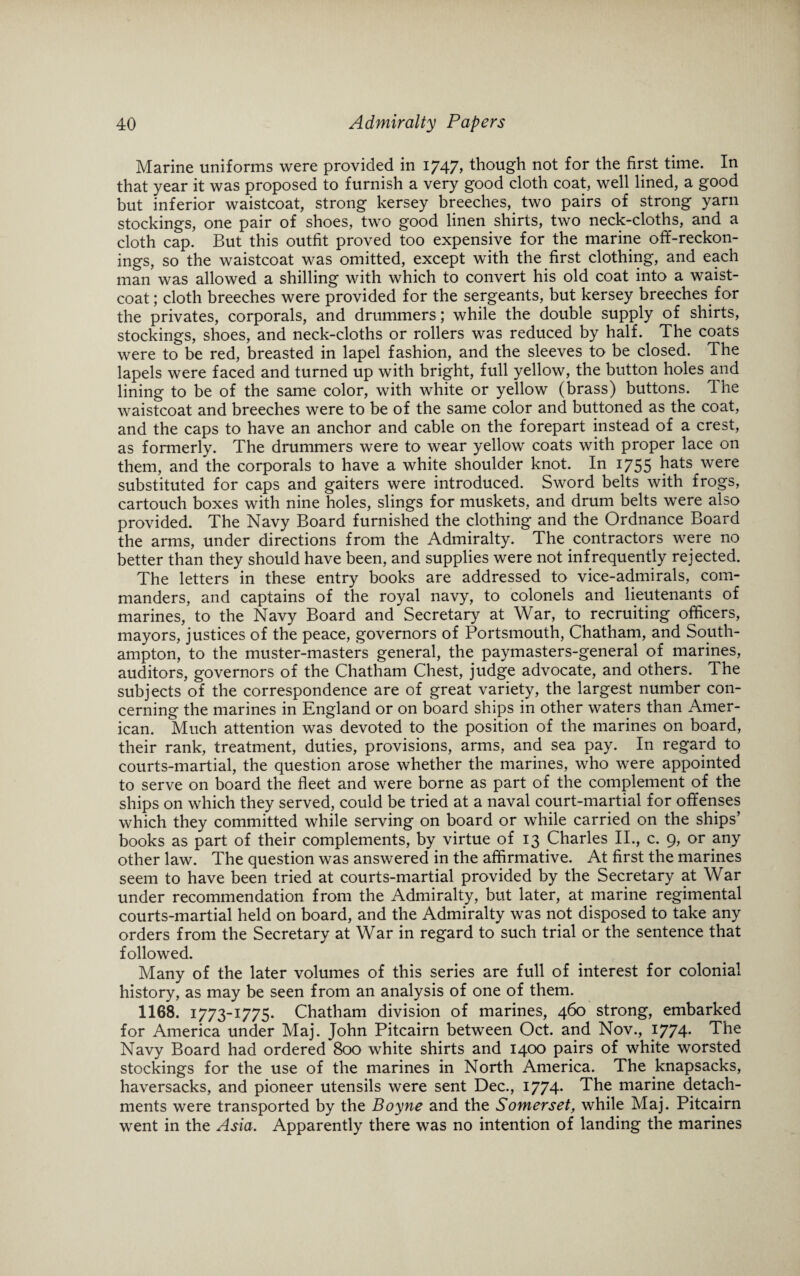 Marine uniforms were provided in 1747, though not for the first time. In that year it was proposed to furnish a very good cloth coat, well lined, a good but inferior waistcoat, strong kersey breeches, two pairs of strong yarn stockings, one pair of shoes, two good linen shirts, two neck-cloths, and a cloth cap. But this outfit proved too expensive for the marine off-reckon¬ ings, so the waistcoat was omitted, except wTith the first clothing, and each man was allowed a shilling with which to convert his old coat into a waist¬ coat ; cloth breeches were provided for the sergeants, but kersey breeches for the privates, corporals, and drummers; while the double supply of shirts, stockings, shoes, and neck-cloths or rollers was reduced by half. The coats were to be red, breasted in lapel fashion, and the sleeves to be closed. The lapels were faced and turned up with bright, full yellow, the button holes and lining to be of the same color, with white or yellow (brass) buttons. The waistcoat and breeches were to be of the same color and buttoned as the coat, and the caps to have an anchor and cable on the forepart instead of a crest, as formerly. The drummers were to wear yellow coats with proper lace on them, and the corporals to have a white shoulder knot. In 1755 hats were substituted for caps and gaiters were introduced. Sword belts with frogs, cartouch boxes with nine holes, slings for muskets, and drum belts were also provided. The Navy Board furnished the clothing and the Ordnance Board the arms, under directions from the Admiralty. The contractors were no better than they should have been, and supplies were not infrequently rejected. The letters in these entry books are addressed to vice-admirals, com¬ manders, and captains of the royal navy, to colonels and lieutenants of marines, to the Navy Board and Secretary at War, to recruiting officers, mayors, justices of the peace, governors of Portsmouth, Chatham, and South¬ ampton, to the muster-masters general, the paymasters-general of marines, auditors, governors of the Chatham Chest, judge advocate, and others. The subjects of the correspondence are of great variety, the largest number con¬ cerning the marines in England or on board ships in other waters than Amer¬ ican. Much attention was devoted to the position of the marines on board, their rank, treatment, duties, provisions, arms, and sea pay. In regard to courts-martial, the question arose whether the marines, who were appointed to serve on board the fleet and were borne as part of the complement of the ships on which they served, could be tried at a naval court-martial for offenses which they committed while serving on board or while carried on the ships’ books as part of their complements, by virtue of 13 Charles II., c. 9, or any other law. The question was answered in the affirmative. At first the marines seem to have been tried at courts-martial provided by the Secretary at War under recommendation from the Admiralty, but later, at marine regimental courts-martial held on board, and the Admiralty was not disposed to take any orders from the Secretary at War in regard to such trial or the sentence that followed. Many of the later volumes of this series are full of interest for colonial history, as may be seen from an analysis of one of them. 1168. 1773-1775. Chatham division of marines, 460 strong, embarked for America under Maj. John Pitcairn between Oct. and Nov., 1774. The Navy Board had ordered 800 white shirts and 1400 pairs of white worsted stockings for the use of the marines in North America. The knapsacks, haversacks, and pioneer utensils were sent Dec., 1774* The marine detach¬ ments were transported by the Boyne and the Somerset, while Maj. Pitcairn went in the Asia. Apparently there was no intention of landing the marines