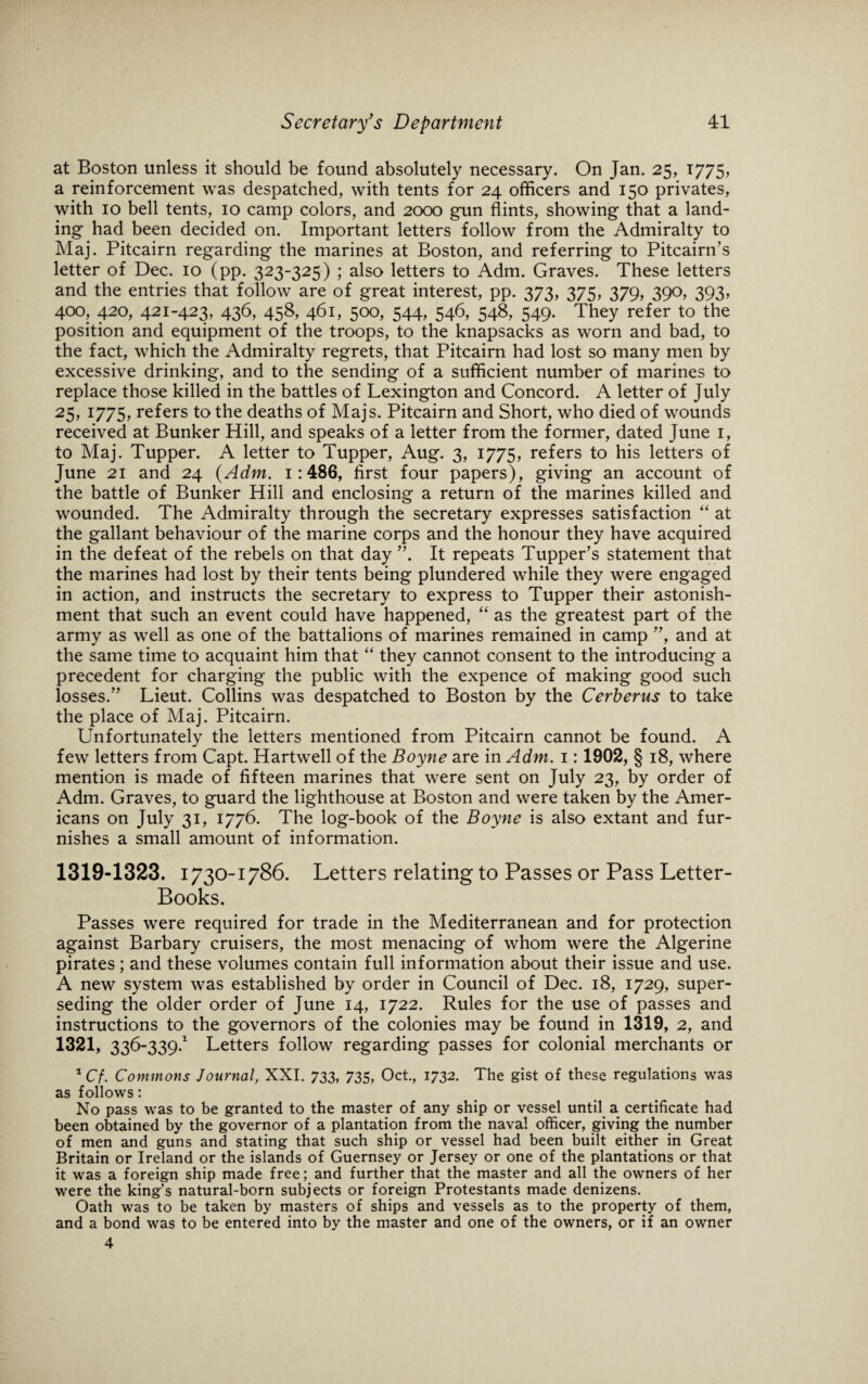 at Boston unless it should be found absolutely necessary. On Jan. 25, 1775, a reinforcement was despatched, with tents for 24 officers and 150 privates, with 10 bell tents, 10 camp colors, and 2000 gun flints, showing that a land¬ ing had been decided on. Important letters follow from the Admiralty to Maj. Pitcairn regarding the marines at Boston, and referring to Pitcairn’s letter of Dec. 10 (pp. 323-325) ; also letters to Adm. Graves. These letters and the entries that follow are of great interest, pp. 373, 375, 379, 390, 393, 400, 420, 421-423, 436, 458, 461, 5°°, 544, 546, 548, 549- They refer to the position and equipment of the troops, to the knapsacks as worn and bad, to the fact, which the Admiralty regrets, that Pitcairn had lost so many men by excessive drinking, and to the sending of a sufficient number of marines to replace those killed in the battles of Lexington and Concord. A letter of July 25, 1775, refers to the deaths of Majs. Pitcairn and Short, who died of wounds received at Bunker Hill, and speaks of a letter from the former, dated June 1, to Maj. Tupper. A letter to Tupper, Aug. 3, 1775, refers to his letters of June 21 and 24 (Adm. 1:486, first four papers), giving an account of the battle of Bunker Hill and enclosing a return of the marines killed and wounded. The Admiralty through the secretary expresses satisfaction “ at the gallant behaviour of the marine corps and the honour they have acquired in the defeat of the rebels on that day ”. It repeats Tupper’s statement that the marines had lost by their tents being plundered while they were engaged in action, and instructs the secretary to express to Tupper their astonish¬ ment that such an event could have happened, “ as the greatest part of the army as well as one of the battalions of marines remained in camp ”, and at the same time to acquaint him that “ they cannot consent to the introducing a precedent for charging the public with the expence of making good such losses.” Lieut. Collins was despatched to Boston by the Cerberus to take the place of Maj. Pitcairn. Unfortunately the letters mentioned from Pitcairn cannot be found. A few letters from Capt. Hartwell of the Boyne are in Adm. 1: 1902, § 18, where mention is made of fifteen marines that were sent on July 23, by order of Adm. Graves, to guard the lighthouse at Boston and were taken by the Amer¬ icans on July 31, 1776. The log-book of the Boyne is also extant and fur¬ nishes a small amount of information. 1319-1323. 1730-1786. Letters relating to Passes or Pass Letter- Books. Passes were required for trade in the Mediterranean and for protection against Barbary cruisers, the most menacing of whom were the Algerine pirates; and these volumes contain full information about their issue and use. A new system was established by order in Council of Dec. 18, 1729, super¬ seding the older order of June 14, 1722. Rules for the use of passes and instructions to the governors of the colonies may be found in 1319, 2, and 1321, 336-339.1 Letters follow regarding passes for colonial merchants or 1 Cf. Commons Journal, XXI. 733, 735, Oct., 1732. The gist of these regulations was as follows: No pass was to be granted to the master of any ship or vessel until a certificate had been obtained by the governor of a plantation from the naval officer, giving the number of men and guns and stating that such ship or vessel had been built either in Great Britain or Ireland or the islands of Guernsey or Jersey or one of the plantations or that it was a foreign ship made free; and further that the master and all the owners of her were the king's natural-born subjects or foreign Protestants made denizens. Oath was to be taken by masters of ships and vessels as to the property of them, and a bond was to be entered into by the master and one of the owners, or if an owner 4