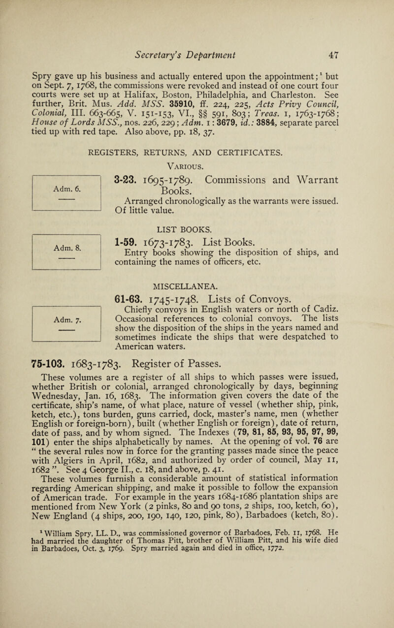 Spry gave up his business and actually entered upon the appointment;1 but on Sept. 7, 1768, the commissions were revoked and instead of one court four courts were set up at Halifax, Boston, Philadelphia, and Charleston. See further, Brit. Mus. Add. MSS. 35910, ff. 224, 225, Acts Privy Council, Colonial, III. 663-665, V. 151-153, VI., §§ 591, 803; Treas. 1, 1763-1768; House of Lords MSS., nos. 226, 229; Adm. 1: 3679, id.: 3884, separate parcel tied up with red tape. Also above, pp. 18, 37. REGISTERS, RETURNS, AND CERTIFICATES. Various. 3-23. 1695-1789. Commissions and Warrant Books. Arranged chronologically as the warrants were issued. Of little value. LIST BOOKS. 1-59. 1673-1783. List Books. Entry books showing the disposition of ships, and containing the names of officers, etc. MISCELLANEA. 61-63. 1745-1748. Lists of Convoys. Chiefly convoys in English waters or north of Cadiz. show the disposition of the ships in the years named and sometimes indicate the ships that were despatched to American waters. 75-103. 1683-1783. Register of Passes. These volumes are a register of all ships to which passes were issued, whether British or colonial, arranged chronologically by days, beginning Wednesday, Jan. 16, 1683. The information given covers the date of the certificate, ship’s name, of what place, nature of vessel (whether ship, pink, ketch, etc.), tons burden, guns carried, dock, master’s name, men (whether English or foreign-born), built (whether English or foreign), date of return, date of pass, and by whom signed. The Indexes (79, 81, 85, 93, 95, 97, 99, 101) enter the ships alphabetically by names. At the opening of vol. 76 are “ the several rules now in force for the granting passes made since the peace with Algiers in April, 1682, and authorized by order of council, May II, 1682 ”. See 4 George II., c. 18, and above, p. 41. These volumes furnish a considerable amount of statistical information regarding American shipping, and make it possible to follow the expansion of American trade. For example in the years 1684-1686 plantation ships are mentioned from New York (2 pinks, 80 and 90 tons, 2 ships, 100, ketch, 60), New England (4 ships, 200, 190, 140, 120, pink, 80), Barbadoes (ketch, 80). 1 William Spry, LL. D., was commissioned governor of Barbadoes, Feb. 11, 1768. He had married the daughter of Thomas Pitt, brother of William Pitt, and his wife died in Barbadoes, Oct. 3, 1769. Spry married again and died in office, 1772. Adm. 6. Adm. 8.