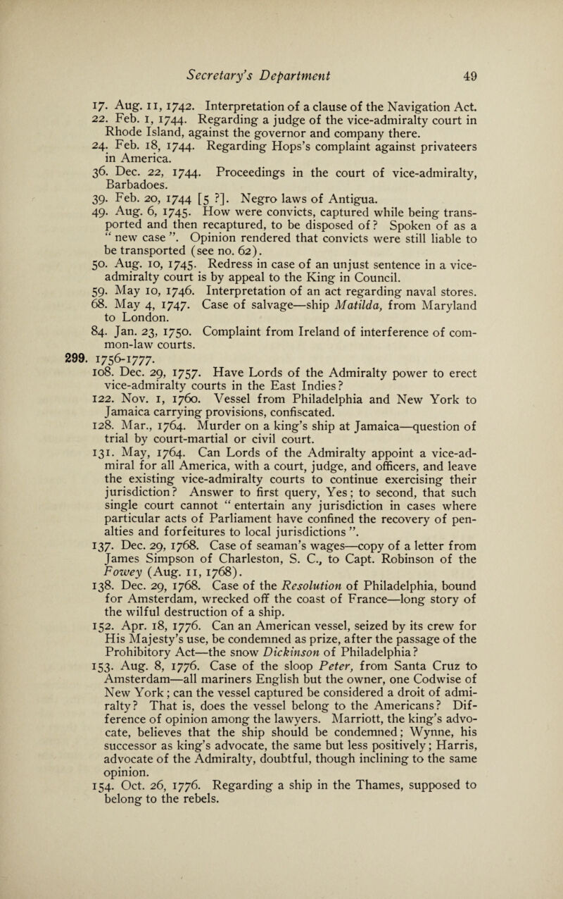 17. Aug. 11, 1742. Interpretation of a clause of the Navigation Act. 22. Feb. I, 1744. Regarding a judge of the vice-admiralty court in Rhode Island, against the governor and company there. 24. Feb. 18, 1744. Regarding Hops’s complaint against privateers in America. 36. Dec. 22, 1744. Proceedings in the court of vice-admiralty, Barbadoes. 39. Feb. 20, 1744 [5 ?]. Negro laws of Antigua. 49. Aug. 6, 1745. How were convicts, captured while being trans¬ ported and then recaptured, to be disposed of? Spoken of as a “ new case ”. Opinion rendered that convicts were still liable to be transported (see no. 62). 50. Aug. 10, 1745- Redress in case of an unjust sentence in a vice¬ admiralty court is by appeal to the King in Council. 59. May 10, 1746. Interpretation of an act regarding naval stores. 68. May 4, 1747. Case of salvage—ship Matilda, from Maryland to London. 84. Jan. 23, 1750. Complaint from Ireland of interference of com¬ mon-law courts. 299. 1756-1777. 108. Dec. 29, 1757- Have Lords of the Admiralty power to erect vice-admiralty courts in the East Indies? 122. Nov. 1, 1760. Vessel from Philadelphia and New York to Jamaica carrying provisions, confiscated. 128. Mar., 1764. Murder on a king’s ship at Jamaica—question of trial by court-martial or civil court. 131. May, 1764. Can Lords of the Admiralty appoint a vice-ad¬ miral for all America, with a court, judge, and officers, and leave the existing vice-admiralty courts to continue exercising their jurisdiction? Answer to first query, Yes; to second, that such single court cannot “ entertain any jurisdiction in cases where particular acts of Parliament have confined the recovery of pen¬ alties and forfeitures to local jurisdictions ”. 137. Dec. 29, 1768. Case of seaman’s wages—copy of a letter from James Simpson of Charleston, S. C., to Capt. Robinson of the Fowey (Aug. 11, 1768). 138. Dec. 29, 1768. Case of the Resolution of Philadelphia, bound for Amsterdam, wrecked off the coast of France—long story of the wilful destruction of a ship. 152. Apr. 18, 1776. Can an American vessel, seized by its crew for His Majesty’s use, be condemned as prize, after the passage of the Prohibitory Act—the snow Dickinson of Philadelphia? 153. Aug. 8, 1776. Case of the sloop Peter, from Santa Cruz to Amsterdam—all mariners English but the owner, one Codwise of New York; can the vessel captured be considered a droit of admi¬ ralty? That is, does the vessel belong to the Americans? Dif¬ ference of opinion among the lawyers. Marriott, the king’s advo¬ cate, believes that the ship should be condemned; Wynne, his successor as king’s advocate, the same but less positively; Harris, advocate of the Admiralty, doubtful, though inclining to the same opinion. 154. Oct. 26, 1776. Regarding a ship in the Thames, supposed to belong to the rebels.