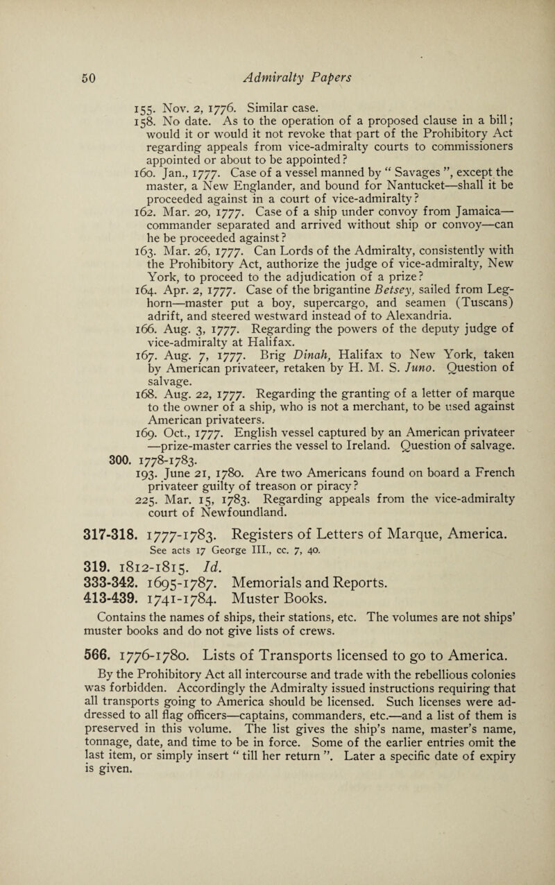 155. Nov. 2, 1776. Similar case. 158. No date. As to the operation of a proposed clause in a bill; would it or would it not revoke that part of the Prohibitory Act regarding appeals from vice-admiralty courts to commissioners appointed or about to be appointed ? 160. Jan., 1777. Case of a vessel manned by “ Savages ”, except the master, a New Englander, and bound for Nantucket—shall it be proceeded against in a court of vice-admiralty? 162. Mar. 20, 1777. Case of a ship under convoy from Jamaica— commander separated and arrived without ship or convoy—can he be proceeded against ? 163. Mar. 26, 1777. Can Lords of the Admiralty, consistently with the Prohibitory Act, authorize the judge of vice-admiralty, New York, to proceed to the adjudication of a prize? 164. Apr. 2, 1777. Case of the brigantine Betsey, sailed from Leg¬ horn—master put a boy, supercargo, and seamen (Tuscans) adrift, and steered westward instead of to Alexandria. 166. Aug. 3, 1777. Regarding the powers of the deputy judge of vice-admiralty at Halifax. 167. Aug. 7, 1777. Brig Dinah, Halifax to New York, taken by American privateer, retaken by H. M. S. Juno. Question of salvage. 168. Aug. 22, 1777. Regarding the granting of a letter of marque to the owner of a ship, who is not a merchant, to be used against American privateers. 169. Oct., 1777. English vessel captured by an American privateer —prize-master carries the vessel to Ireland. Question of salvage. 300. 1778-1783. 193. June 21, 1780. Are two Americans found on board a French privateer guilty of treason or piracy? 225. Mar. 15, 1783. Regarding appeals from the vice-admiralty court of Newfoundland. 317-318. 1777-1783. Registers of Letters of Marque, America. See acts 17 George III., cc. 7, 40. 319. 1812-1815. Id. 333-342. 1695-1787. Memorials and Reports. 413-439. 1741-1784. Muster Books. Contains the names of ships, their stations, etc. The volumes are not ships’ muster books and do not give lists of crews. 566. 1776-1780. Lists of Transports licensed to go to America. By the Prohibitory Act all intercourse and trade with the rebellious colonies was forbidden. Accordingly the Admiralty issued instructions requiring that all transports going to America should be licensed. Such licenses were ad¬ dressed to all flag officers—captains, commanders, etc.—and a list of them is preserved in this volume. The list gives the ship’s name, master’s name, tonnage, date, and time to be in force. Some of the earlier entries omit the last item, or simply insert “ till her return ”. Later a specific date of expiry is given.