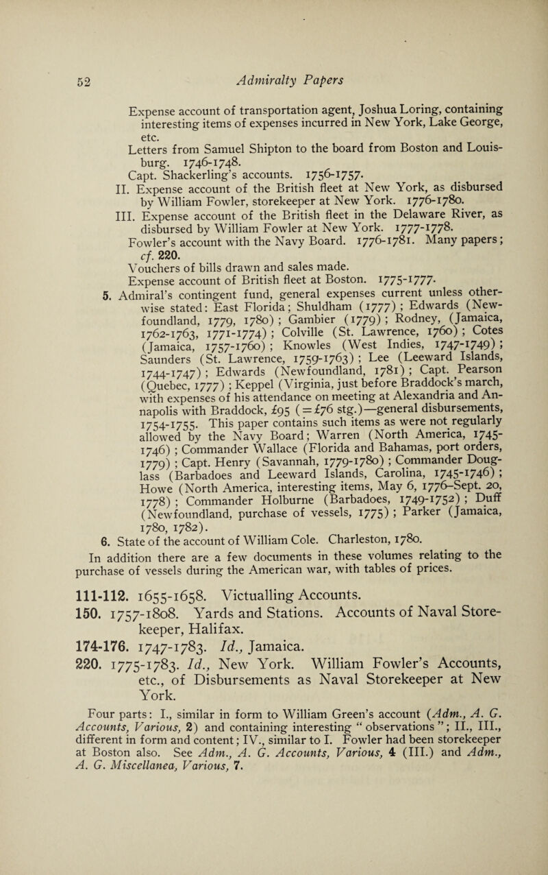 Expense account of transportation agent, Joshua Loring, containing interesting items of expenses incurred in New York, Lake George, etc. Letters from Samuel Shipton to the board from Boston and Louis- burg. 1746-1748. Capt. Shackerling’s accounts. 1756-1:757. II. Expense account of the British fleet at New York, as disbursed by William Fowler, storekeeper at New York. 1776-1780. III. Expense account of the British fleet in the Delaware River, as disbursed by William Fowler at New York. I777-I778. Fowler’s account with the Navy Board. 1776-1781. Many papers; cf. 220. Vouchers of bills drawn and sales made. Expense account of British fleet at Boston. I775-I777- 5. Admiral’s contingent fund, general expenses current unless other¬ wise stated: East Florida; Shuldham (1777) ; Edwards (New¬ foundland, 1779, 1780); Gambier (1779) ; Rodney, (Jamaica, 1762-1763, 1771-1774) ; Colville (St. Lawrence, 1760) ; Cotes (Jamaica, 1757-1760) ; Knowles (West Indies, 1747-1749) ; Saunders (St. Lawrence, 1759-1763) ; Lee (Leeward Islands, 1744-1747) ; Edwards (Newfoundland, 1781) > Capt. Pearson (Quebec, 1777) ; Keppel (Virginia, just before Braddock’s march, with expenses of his attendance on meeting at Alexandria and An¬ napolis with Braddock, £95 ( = £76 stg.)—general disbursements, 1754-1755. This paper contains such items as were not regularly allowed by the Navy Board; Warren (North America, 1745 1746) ; Commander Wallace (Florida and Bahamas, port orders, 1779) ; Capt. Henry (Savannah, 1779-1780) ; Commander Doug¬ lass (Barbadoes and Leeward Islands, Carolina, I745-I746) \ Howe (North America, interesting items, May 6, 1776-Sept. 20, 1778) ; Commander Holburne (Barbadoes, I749-I752) > Duff (Newfoundland, purchase of vessels, 1775) ; Parker (Jamaica, 1780, 1782). 6. State of the account of William Cole. Charleston, 1780. In addition there are a few documents in these volumes relating to the purchase of vessels during the American war, with tables of prices. 111-112. 1655-1658. Victualling Accounts. 150. 1757-1808. Yards and Stations. Accounts of Naval Store¬ keeper, Halifax. 174-176. 1747-1783. Id., Jamaica. 220. 1775-1783. Id., New York. William Fowler’s Accounts, etc., of Disbursements as Naval Storekeeper at New York. Four parts: I., similar in form to William Green’s account {Adm., A. G. Accounts, Various, 2) and containing interesting “observations”; II., III., different in form and content; IV., similar to I. Fowler had been storekeeper at Boston also. See Adm., A. G. Accounts, Various, 4 (III.) and Adm., A. G. Miscellanea, Various, 7.