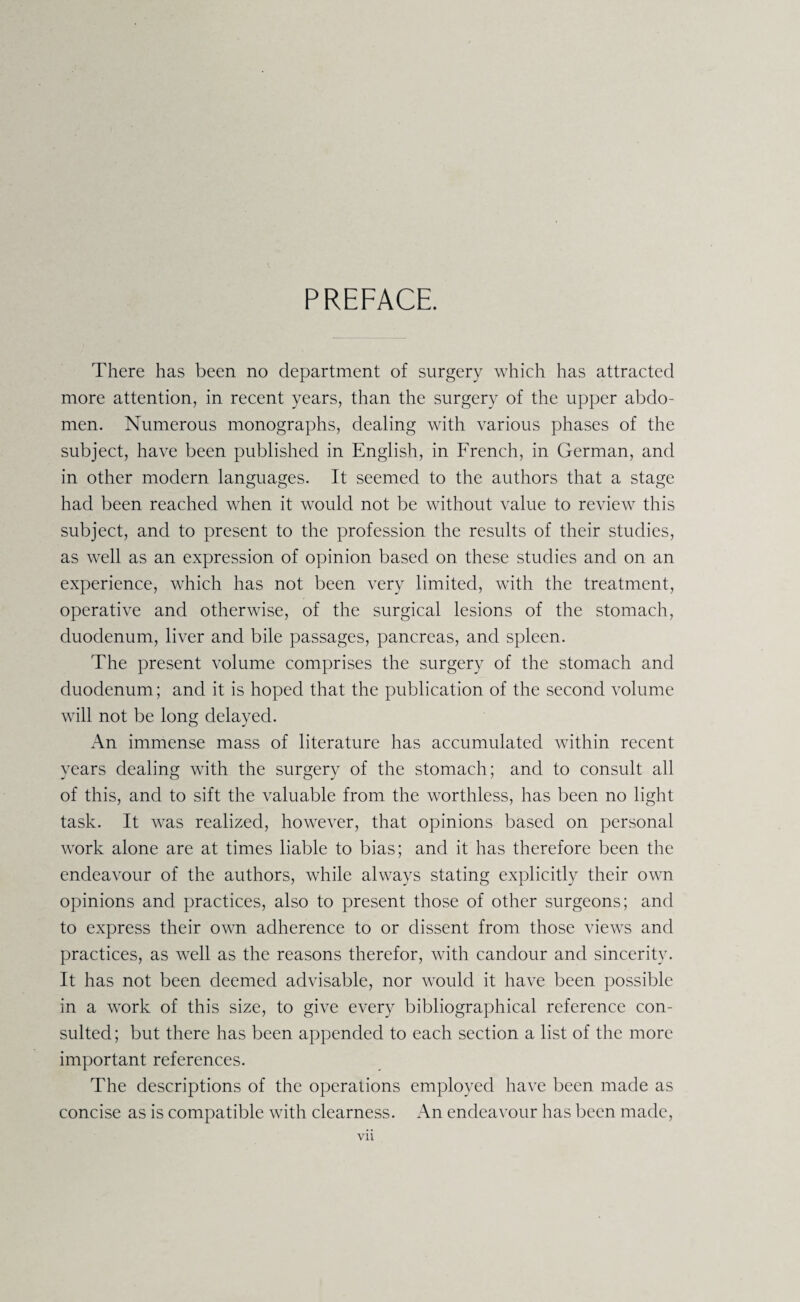 PREFACE. There has been no department of surgery which has attracted more attention, in recent years, than the surgery of the upper abdo¬ men. Numerous monographs, dealing with various phases of the subject, have been published in English, in French, in German, and in other modern languages. It seemed to the authors that a stage had been reached when it would not be without value to review this subject, and to present to the profession the results of their studies, as well as an expression of opinion based on these studies and on an experience, which has not been very limited, with the treatment, operative and otherwise, of the surgical lesions of the stomach, duodenum, liver and bile passages, pancreas, and spleen. The present volume comprises the surgery of the stomach and duodenum; and it is hoped that the publication of the second volume will not be long delayed. An immense mass of literature has accumulated within recent years dealing with the surgery of the stomach; and to consult all of this, and to sift the valuable from the worthless, has been no light task. It was realized, however, that opinions based on personal work alone are at times liable to bias; and it has therefore been the endeavour of the authors, while always stating explicitly their own opinions and practices, also to present those of other surgeons; and to express their own adherence to or dissent from those views and practices, as well as the reasons therefor, with candour and sincerity. It has not been deemed advisable, nor would it have been possible in a work of this size, to give every bibliographical reference con¬ sulted; but there has been appended to each section a list of the more important references. The descriptions of the operations employed have been made as concise as is compatible with clearness. An endeavour has been made,