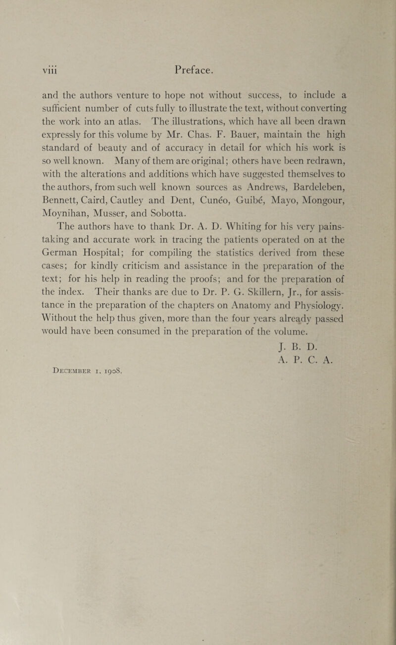 and the authors venture to hope not without success, to include a sufficient number of cuts fully to illustrate the text, without converting the work into an atlas. The illustrations, which have all been drawn expressly for this volume by Mr. Chas. F. Bauer, maintain the high standard of beauty and of accuracy in detail for which his work is so well known. Many of them are original; others have been redrawn, with the alterations and additions which have suggested themselves to the authors, from such well known sources as Andrews, Bardeleben, Bennett, Caird, Cautley and Dent, Cuneo, Guibe, Mayo, Mongour, Moynihan, Musser, and Sobotta. The authors have to thank Dr. A. D. Whiting for his very pains¬ taking and accurate work in tracing the patients operated on at the German Hospital; for compiling the statistics derived from these cases; for kindly criticism and assistance in the preparation of the text; for his help in reading the proofs; and for the preparation of the index. Their thanks are due to Dr. P. G. Skillern, Jr., for assis¬ tance in the preparation of the chapters on Anatomy and Physiology. Without the help thus given, more than the four years already passed would have been consumed in the preparation of the volume. J. B. D. A. P. C. A. December i. 1908.