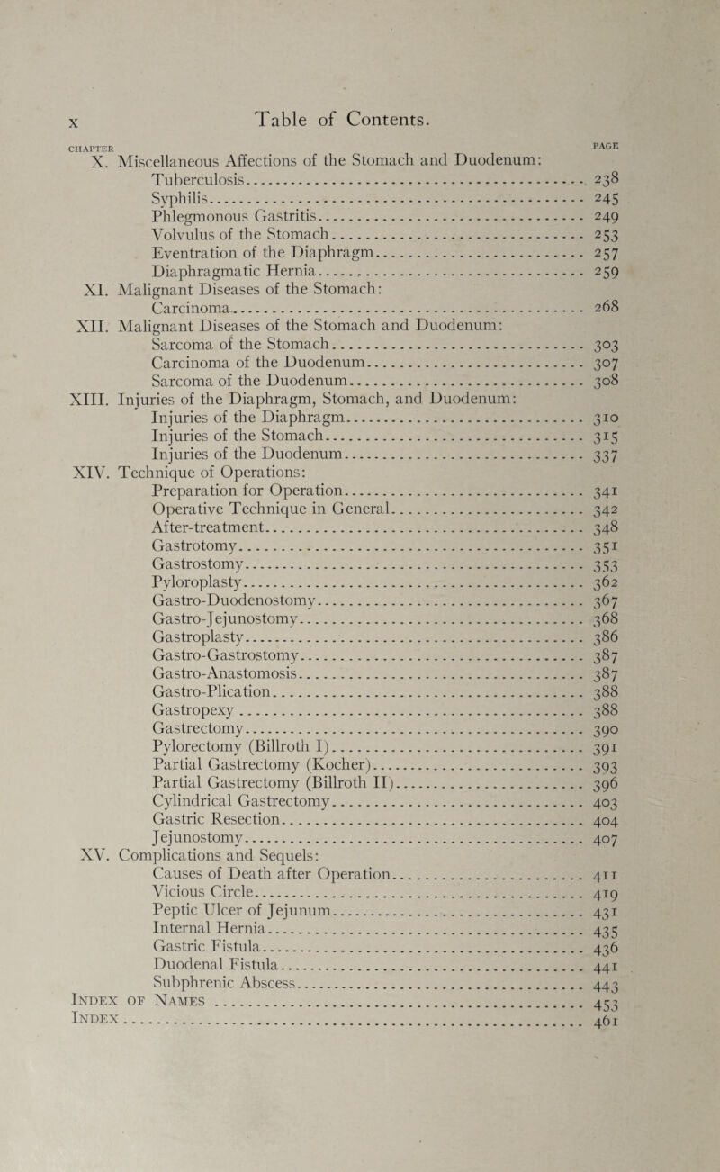 CHAPTER PAGE X. Miscellaneous Affections of the Stomach and Duodenum: Tuberculosis. 238 Syphilis. 245 Phlegmonous Gastritis. 249 Volvulus of the Stomach. 253 Eventration of the Diaphragm. 257 Diaphragmatic Hernia... 259 XI. Malignant Diseases of the Stomach: Carcinoma. 268 XII. Malignant Diseases of the Stomach and Duodenum: Sarcoma of the Stomach. 303 Carcinoma of the Duodenum. 307 Sarcoma of the Duodenum. 308 XIII. Injuries of the Diaphragm, Stomach, and Duodenum: Injuries of the Diaphragm. 310 Injuries of the Stomach. 315 Injuries of the Duodenum. 337 XIV. Technique of Operations: Preparation for Operation. 341 Operative Technique in General. 342 After-treatment. 348 Gastrotomy. 351 Gastrostomy. 353 Pyloroplasty. 362 Gastro-Duodenostomy. 367 Gastro-Jejunostomy. 368 Gastroplasty. 386 Gastro-Gastrostomy. 387 Gastro-Anastomosis. 387 Gastro-Plication. 388 Gastropexy. 388 Gastrectomy. 390 Pylorectomy (Billroth I). 391 Partial Gastrectomy (Kocher). 393 Partial Gastrectomy (Billroth II). 396 Cylindrical Gastrectomy. 403 Gastric Resection. 404 Jejunostomy. 407 XV. Complications and Sequels: Causes of Death after Operation. 411 Vicious Circle. 419 Peptic Ulcer of Jejunum. 431 Internal Hernia. 435 Gastric Fistula. 436 Duodenal Fistula.. 441 Subphrenic Abscess. 443 Index oe Names. 454 Index. 461