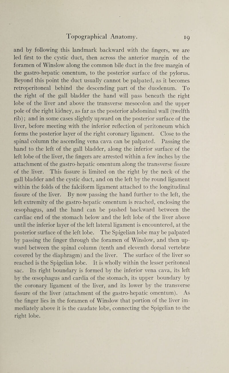 and by following this landmark backward with the fingers, we are led first to the cystic duct, then across the anterior margin of the foramen of Winslow along the common bile duct in the free margin of the gastro-hepatic omentum, to the posterior surface of the pylorus. Beyond this point the duct usually cannot be palpated, as it becomes retroperitoneal behind the descending part of the duodenum. To the right of the gall bladder the hand will pass beneath the right lobe of the liver and above the transverse mesocolon and the upper pole of the right kidney, as far as the posterior abdominal wall (twelfth rib); and in some cases slightly upward on the posterior surface of the liver, before meeting with the inferior reflection of peritoneum which forms the posterior layer of the right coronary ligament. Close to the spinal column the ascending vena cava can be palpated. Passing the hand to the left of the gall bladder, along the inferior surface of the left lobe of the liver, the fingers are arrested within a few inches by the attachment of the gastro-hepatic omentum along the transverse fissure of the liver. This fissure is limited on the right by the neck of the gall bladder and the cystic duct, and on the left by the round ligament within the folds of the falciform ligament attached to the longitudinal fissure of the liver. By now passing the hand further to the left, the left extremity of the gastro-hepatic omentum is reached, enclosing the oesophagus, and the hand can be pushed backward between the cardiac end of the stomach below and the left lobe of the liver above until the inferior layer of the left lateral ligament is encountered, at the posterior surface of the left lobe. The Spigelian lobe may be palpated by passing the finger through the foramen of Winslow, and then up¬ ward between the spinal column (tenth and eleventh dorsal vertebrae covered by the diaphragm) and the liver. The surface of the liver so reached is the Spigelian lobe. It is wholly within the lesser peritoneal sac. Its right boundary is formed by the inferior vena cava, its left by the oesophagus and cardia of the stomach, its upper boundary by the coronary ligament of the liver, and its lower by the transverse fissure of the liver (attachment of the gastro-hepatic omentum). As the finger lies in the foramen of Winslow that portion of the liver im¬ mediately above it is the caudate lobe, connecting the Spigelian to the right lobe.