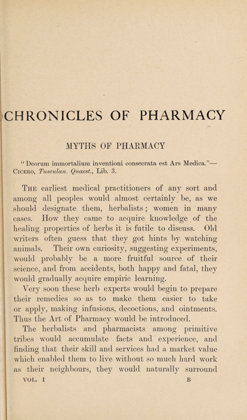 “ Deorum immortalium inventioni consecrata est Ars Medica.”— Cicero, Tusculan. Quaest., Lib. 3. The earliest medical practitioners of any sort and among all peoples would almost certainly be, as we should designate them, herbalists; women in many cases. How they came to acquire knowledge of the healing properties of herbs it is futile to discuss. Old writers often guess that they got hints by watching animals. Their own curiosity, suggesting experiments, would probably be a more fruitful source of their science, and from accidents, both happy and fatal, they would gradually acquire empiric learning. Very soon these herb experts would begin to prepare their remedies so as to make them easier to take or apply, making infusions, decoctions, and ointments. Thus the Art of Pharmacy would be introduced. The herbalists and pharmacists among primitive I tribes would accumulate facts and experience, and ; finding that their skill and services had a market value which enabled them to live without so much hard work as their neighbours, they would naturally surround