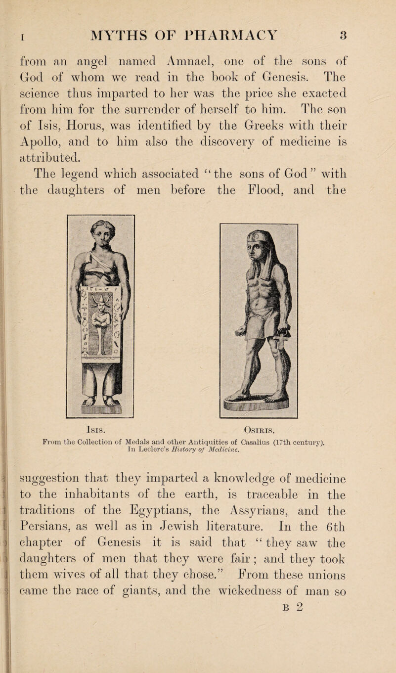 from ail angel named Amnael, one of the sons of God of whom we read in the book of Genesis. The science thus imparted to her was the price she exacted from him for the surrender of herself to him. The son of Isis, Horus, was identified by the Greeks with their Apollo, and to him also the discovery of medicine is attributed. The legend which associated '‘the sons of God” with the daughters of men before the Flood, and the Isis. Osiris. From the Collection of Medals and other Antiquities of Casalius (17th century). In Leclerc’s History of Medicine. ■ suggestion that they imparted a knowledge of medicine to the inhabitants of the earth, is traceable in the traditions of the Egyptians, the Assyrians, and the Persians, as well as in Jewish literature. In the 6th chapter of Genesis it is said that “ they saw the daughters of men that they wTere fair; and they took them wives of all that they chose.” From these unions i came the race of giants, and the wickedness of man so B 2