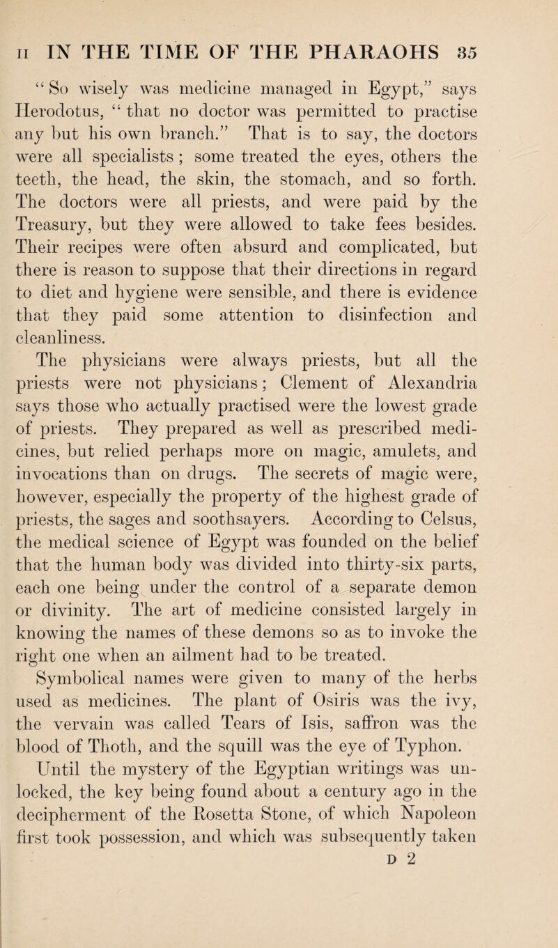 “ So wisely was medicine managed in Egypt,” says Herodotus, “ that no doctor was permitted to practise any but his own branch.” That is to say, the doctors were all specialists ; some treated the eyes, others the teeth, the head, the skin, the stomach, and so forth. The doctors were all priests, and were paid by the Treasury, but they were allowed to take fees besides. Their recipes were often absurd and complicated, but there is reason to suppose that their directions in regard to diet and hygiene were sensible, and there is evidence that they paid some attention to disinfection and cleanliness. The physicians were always priests, but all the priests were not physicians; Clement of Alexandria says those who actually practised were the lowest grade of priests. They prepared as well as prescribed medi¬ cines, but relied perhaps more on magic, amulets, and invocations than on drugs. The secrets of magic were, however, especially the property of the highest grade of priests, the sages and soothsayers. According to Celsus, the medical science of Egypt was founded on the belief that the human body was divided into thirty-six parts, each one being under the control of a separate demon or divinity. The art of medicine consisted largely in knowing the names of these demons so as to invoke the right one when an ailment had to be treated. Symbolical names were given to many of the herbs used as medicines. The plant of Osiris was the ivy, the vervain was called Tears of Isis, saffron was the blood of Thoth, and the squill was the eye of Typhon. Until the mystery of the Egyptian writings was un¬ locked, the key being found about a century ago in the decipherment of the Rosetta Stone, of which Napoleon first took possession, and which was subsequently taken D 2