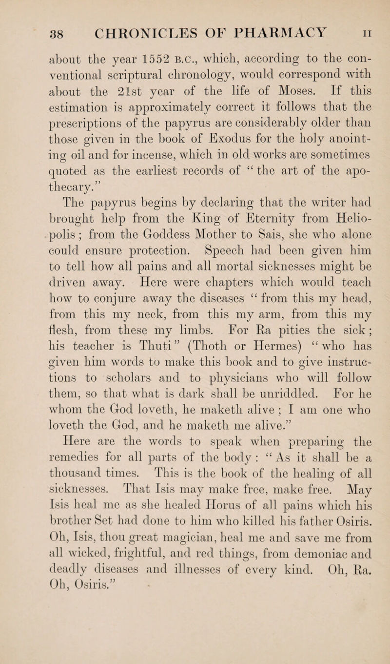 about the year 1552 B.C., which, according to the con¬ ventional scriptural chronology, would correspond with about the 21st year of the life of Moses. If this estimation is approximately correct it follows that the prescriptions of the papyrus are considerably older than those given in the book of Exodus for the holy anoint¬ ing oil and for incense, which in old works are sometimes quoted as the earliest records of “ the art of the apo¬ thecary.” The papyrus begins by declaring that the writer had brought help from the King of Eternity from Helio¬ polis ; from the Goddess Mother to Sais, she who alone could ensure protection. Speech had been given him to tell how all pains and all mortal sicknesses might be driven away. Here were chapters which would teach how to conjure away the diseases “ from this my head, from this my neck, from this my arm, from this my flesh, from these my limbs. For Ra pities the sick ; his teacher is Thuti” (Thoth or Hermes) “who has given him words to make this book and to give instruc¬ tions to scholars and to physicians who will follow them, so that what is dark shall be unriddled. For he whom the God loveth, he maketli alive ; I am one who lovetli the God, and he maketh me alive.” Here are the words to speak when preparing the remedies for all parts of the body : “As it shall be a thousand times. This is the book of the healing of all sicknesses. That Isis may make free, make free. May Isis heal me as she healed Horus of all pains which his brother Set had done to him who killed his father Osiris. Oh, Isis, thou great magician, heal me and save me from all wicked, frightful, and red things, from demoniac and deadly diseases and illnesses of every kind. Oh, Ra. Oh, Osiris.”