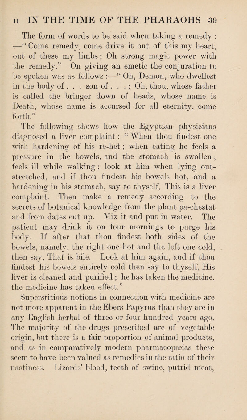 The form of words to be said when taking a remedy : —44 Come remedy, come drive it out of this my heart, out of these my limbs ; Oh strong magic power with the remedy.” On giving an emetic the conjuration to be spoken was as follows :—44 Oh, Demon, who dwellest in the body of . . . son of . . . ; Oh, thou, whose father is called the bringer down of heads, whose name is Death, whose name is accursed for all eternity, come forth.” The following shows how the Egyptian physicians diagnosed a liver complaint: 44 When thou findest one with hardening of his re-het; when eating he feels a pressure in the bowels, and the stomach is swollen ; feels ill while walking ; look at him when lying out¬ stretched, and if thou findest his bowels hot, and a hardening in his stomach, say to thyself, This is a liver complaint. Then make a remedy according to the secrets of botanical knowledge from the plant pa-chestat and from dates cut up. Mix it and put in water. The patient may drink it on four mornings to purge his body. If after that thou findest both sides of the bowels, namely, the right one hot and the left one cold, then say, That is bile. Look at him again, and if thou findest his bowels entirely cold then say to thyself, His liver is cleaned and purified ; he has taken the medicine, the medicine has taken effect.” Superstitious notions in connection with medicine are not more apparent in the Ebers Papyrus than they are in any English herbal of three or four hundred years ago. The majority of the drugs prescribed are of vegetable origin, but there is a fair proportion of animal products, and as in comparatively modern pharmacopoeias these seem to have been valued as remedies in the ratio of their nastiness. Lizards' blood, teeth of swine, putrid meat,