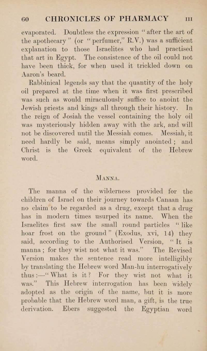 evaporated. Doubtless the expression “ after the art of the apothecary ” (or “ perfumer,” R.V.) was a sufficient explanation to those Israelites who had practised that art in Egypt. The consistence of the oil could not have been thick, for when used it trickled down on Aaron’s beard. Rabbinical legends say that the quantity of the holy oil prepared at the time when it was first prescribed was such as would miraculously suffice to anoint the Jewish priests and kings all through their history. In the reign of Josiali the vessel containing the holy oil was mysteriously hidden away with the ark, and will not be discovered until the Messiah comes. Messiah, it need hardly be said, means simply anointed ; and Christ is the Greek equivalent of the Hebrew word. Manna. The manna of the wilderness provided for the children of Israel on their journey towards Canaan has no claim to be regarded as a drug, except that a drug has in modern times usurped its name. When the Israelites first saw the small round particles “ like hoar frost on the ground ” (Exodus, xvi, 14) they said, according to the Authorised Version, “It is manna ; for they wist not what it was.” The Revised Version makes the sentence read more intelliffiblv by translating the Hebrew word Man-hu interrogatively thus:—“What is it? For they wist not what it was.” This Hebrew interrogation has been widely adopted as the origin of the name, but it is more probable that the Hebrew word man, a gift, is the true derivation. Ebers suggested the Egyptian word