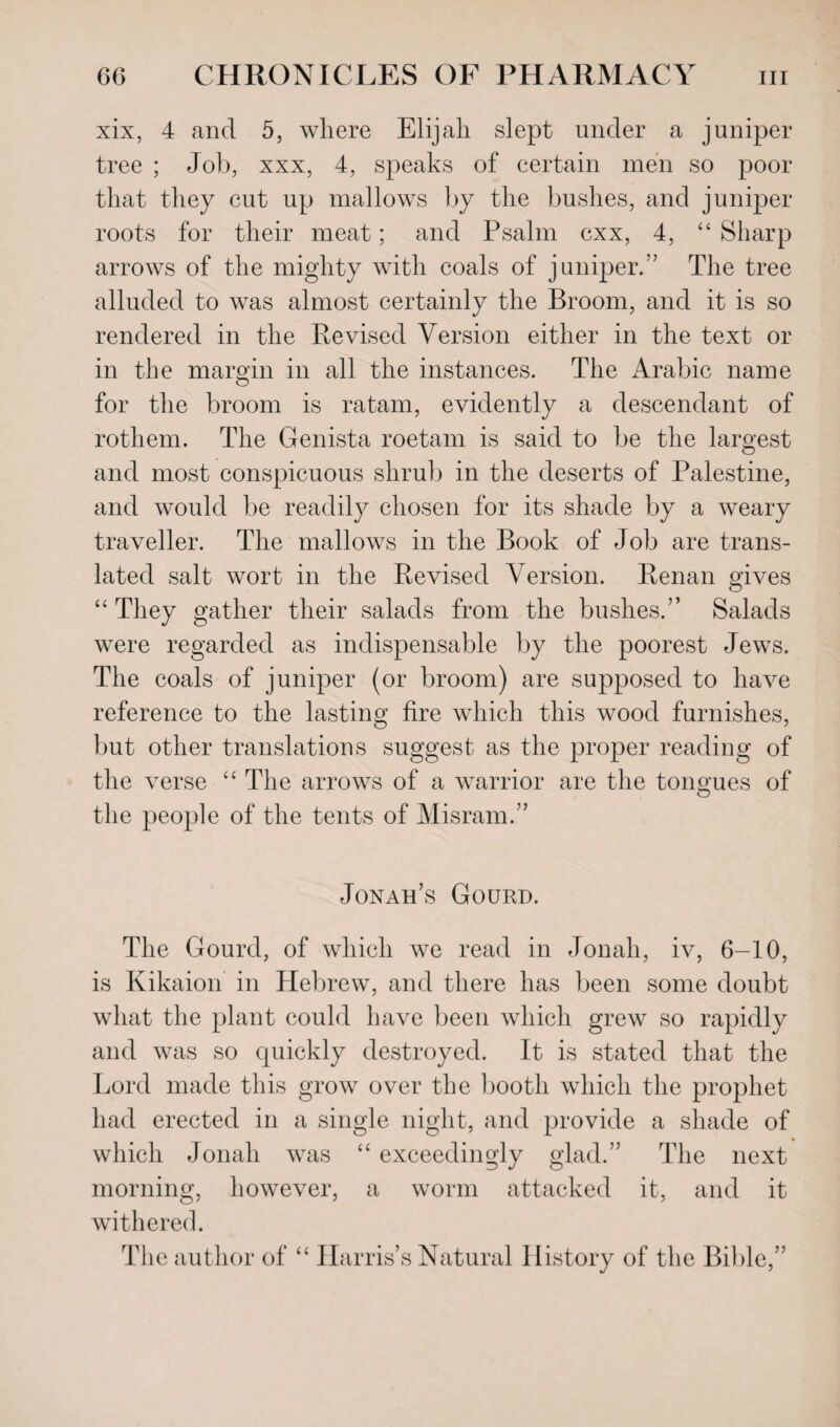 xix, 4 and 5, where Elijah slept under a juniper tree ; Job, xxx, 4, speaks of certain men so poor that they cut up mallows by the bushes, and juniper roots for their meat; and Psalm cxx, 4, “ Sharp arrows of the mighty with coals of juniper.” The tree alluded to was almost certainly the Broom, and it is so rendered in the Revised Version either in the text or in the margin in all the instances. The Arabic name for the broom is ratam, evidently a descendant of rothem. The Genista roetam is said to be the largest and most conspicuous shrub in the deserts of Palestine, and would be readily chosen for its shade by a weary traveller. The mallows in the Book of Job are trans¬ lated salt wort in the Revised Version. Renan gives “ They gather their salads from the bushes.” Salads were regarded as indispensable by the poorest Jews. The coals of juniper (or broom) are supposed to have reference to the lasting fire which this wood furnishes, but other translations suggest as the proper reading of the verse “ The arrows of a warrior are the tongues of the people of the tents of Misram.” Jonah’s Gourd. The Gourd, of which we read in Jonah, iv, 6-10, is Kikaion in Hebrew, and there has been some doubt what the plant could have been which grew so rapidly and was so quickly destroyed. It is stated that the Lord made this grow over the booth which the prophet had erected in a single night, and provide a shade of which Jonah was “ exceedingly glad.” The next morning, however, a worm attacked it, and it withered. The author of “ Harris’s Natural History of the Bible,”