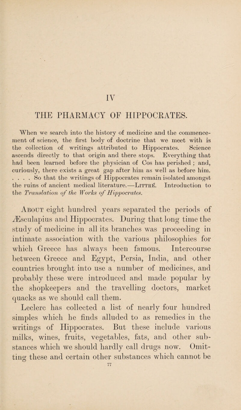 IV THE PHARMACY OF HIPPOCRATES. When we search into the history of medicine and the commence¬ ment of science, the first body of doctrine that we meet with is the collection of writings attributed to Hippocrates. Science ascends directly to that origin and there stops. Everything that had been learned before the physician of Cos has perished ; and, curiously, there exists a great gap after him as well as before him. . ... So that the writings of Hippocrates remain isolated amongst the ruins of ancient medical literature.—Littre. Introduction to the Translation of the Works of Hippocrates. About eight hundred years separated the periods of JEsculapius and Hippocrates. During that long time the study of medicine in all its branches was proceeding in intimate association with the various philosophies for which Greece has always been famous. Intercourse between Greece and Egypt, Persia, India, and other countries brought into use a number of medicines, and probably these were introduced and made popular by the shopkeepers and the travelling doctors, market quacks as we should call them. Leclerc has collected a list of nearly four hundred simples which he finds alluded to as remedies in the writings of Hippocrates. But these include various milks, wines, fruits, vegetables, fats, and other sub¬ stances which we should hardly call drugs now. Omit¬ ting these and certain other substances which cannot be O