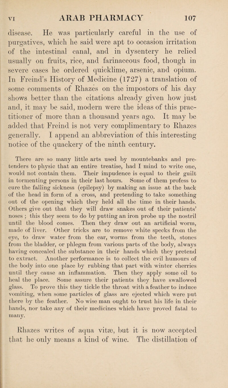 disease. He was particularly careful in the use of purgatives, which he said were apt to occasion irritation of the intestinal canal, and in dysentery he relied usually on fruits, rice, and farinaceous food, though in severe cases he ordered quicklime, arsenic, and opium. In Freind’s History of Medicine (1727) a translation of some comments of Rhazes on the impostors of his day shows better than the citations already given how just and, it may be said, modern were the ideas of this prac¬ titioner of more than a thousand years ago. It may be added that Freind is not very complimentary to Rhazes generally. I append an abbreviation of this interesting notice of the quackery of the ninth century. There are so many little arts used by mountebanks and pre¬ tenders to physic that an entire treatise, had I mind to write one, would not contain them. Their impudence is equal to their guilt in tormenting persons in their last hours. Some of them profess to cure the falling sickness (epilepsy) by making an issue at the back of the head in form of a cross, and pretending to take something out of the opening which they held all the time in their hands. Others give out that they will draw snakes out of their patients’ noses ; this they seem to do by putting an iron probe up the nostril until the blood comes. Then they draw out an artificial worm, made of liver. Other tricks are to remove white specks from the eye, to draw water from the ear, worms from the teeth, stones from the bladder, or phlegm from various parts of the body, always having concealed the substance in their hands which they pretend to extract. Another performance is to collect the evil humours of the body into one place by rubbing that part with winter cherries until they cause an inflammation. Then they apply some oil to heal the place. Some assure their patients they have swallowed glass. To prove this they tickle the throat with a feather to induce vomiting, when some particles of glass are ejected which were put there by the feather. No wise man ought to trust his life in their hands, nor take any of their medicines which have proved fatal to many. Rhazes writes of aqua vitrn, but it is now accepted that he only means a kind of wine. The distillation of