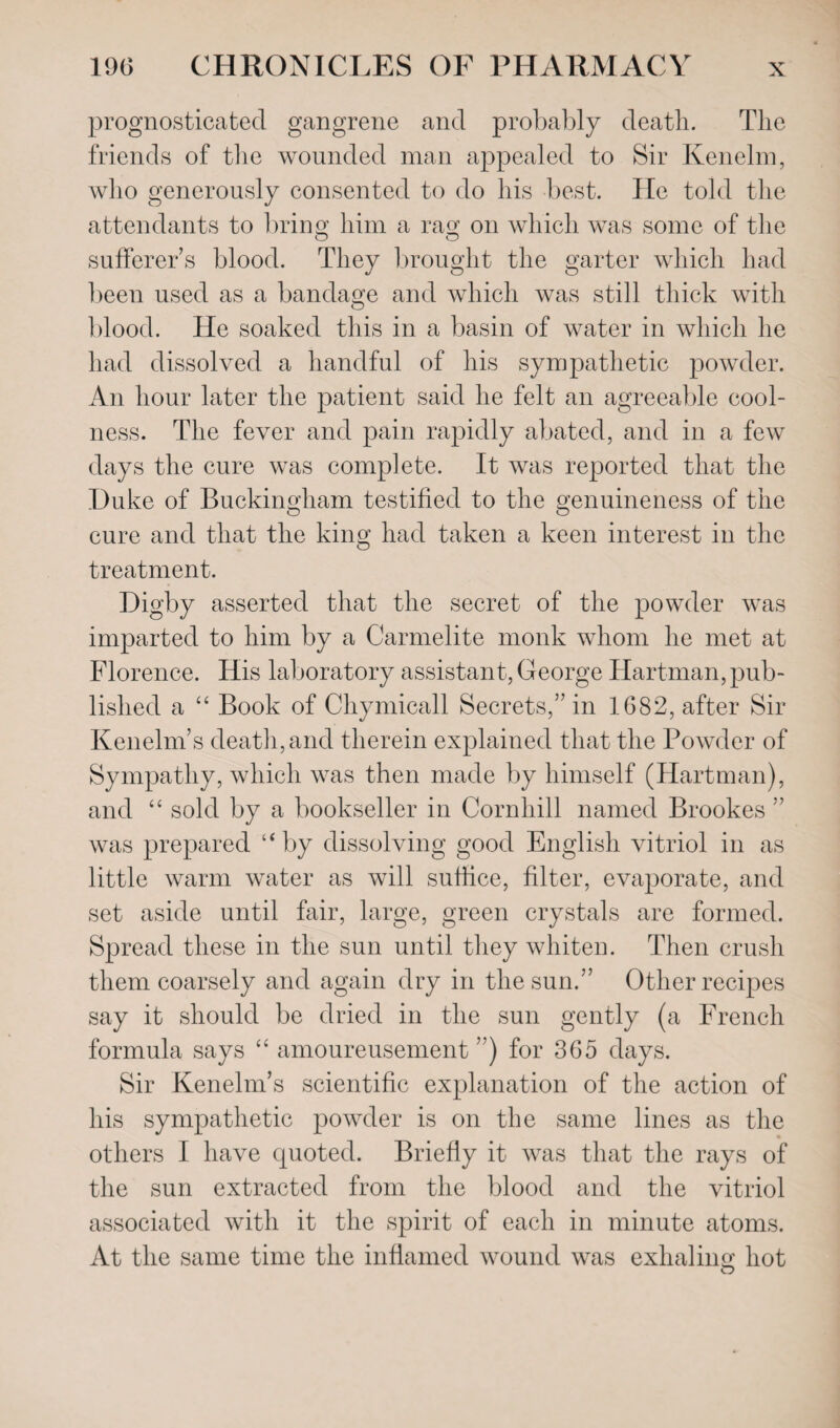 prognosticated gangrene and probably death. The friends of the wounded man appealed to Sir Kenelm, who generously consented to do his best. He told the attendants to bring him a rag on which was some of the sufferer’s blood. They brought the garter which had been used as a bandage and which was still thick with blood. He soaked this in a basin of water in which he had dissolved a handful of his sympathetic powder. An hour later the patient said he felt an agreeable cool¬ ness. The fever and pain rapidly abated, and in a few days the cure was complete. It was reported that the Duke of Buckingham testified to the genuineness of the cure and that the king had taken a keen interest in the treatment. Digby asserted that the secret of the powder was imparted to him by a Carmelite monk whom he met at Florence. His laboratory assistant, George Hartman,pub¬ lished a “ Book of Chymicall Secrets,” in 1682, after Sir Kenelm’s death, and therein explained that the Powder of Sympathy, which was then made by himself (Hartman), and “ sold by a bookseller in Cornhill named Brookes ” was prepared “by dissolving good English vitriol in as little warm water as will suffice, filter, evaporate, and set aside until fair, large, green crystals are formed. Spread these in the sun until they whiten. Then crush them coarsely and again dry in the sun.” Other recipes say it should be dried in the sun gently (a French formula says “ amoureusement ”) for 365 days. Sir Kenelm’s scientific explanation of the action of his sympathetic powder is on the same lines as the others I have quoted. Briefly it was that the rays of the sun extracted from the blood and the vitriol associated with it the spirit of each in minute atoms. At the same time the inflamed wound was exhaling hot