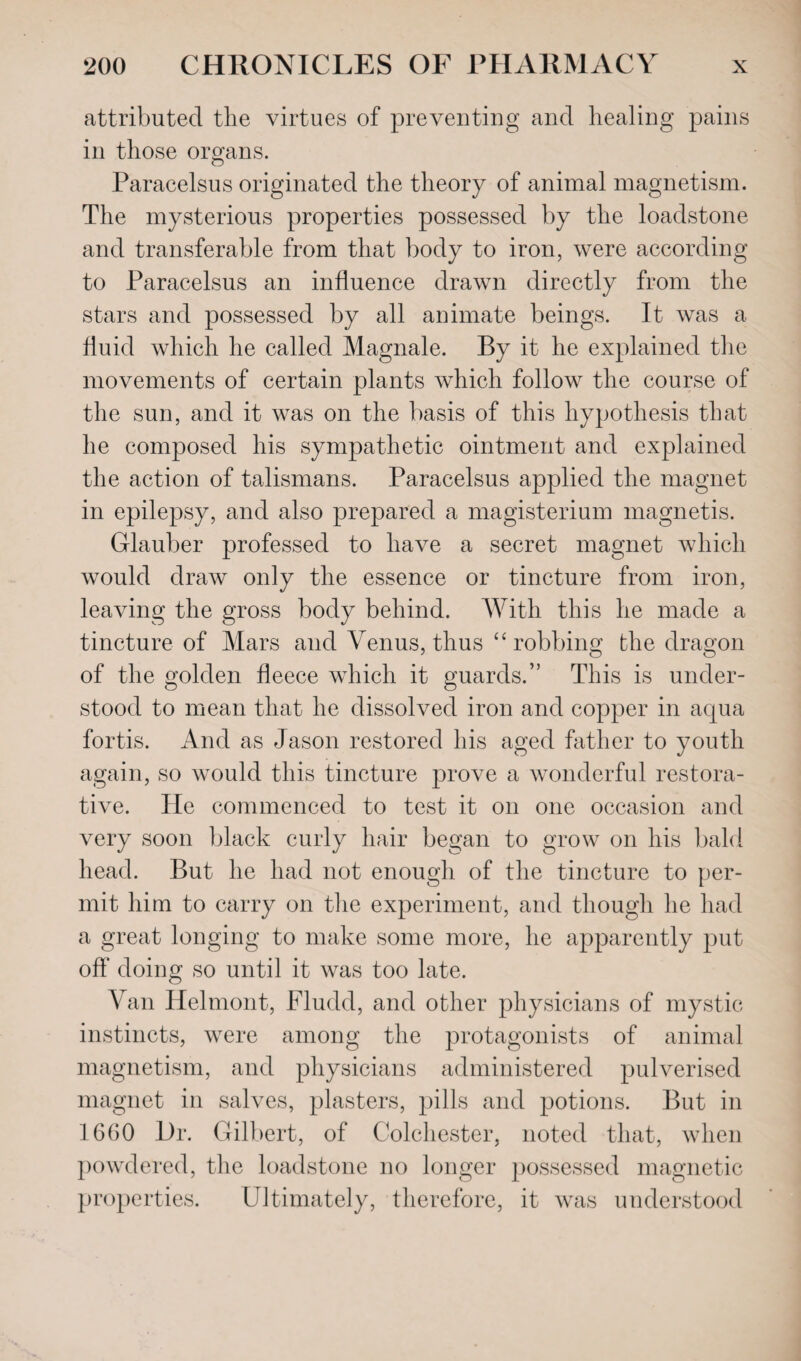 attributed the virtues of preventing and healing pains in those organs. Paracelsus originated the theory of animal magnetism. The mysterious properties possessed by the loadstone and transferable from that body to iron, were according to Paracelsus an influence drawn directly from the stars and possessed by all animate beings. It was a fluid which he called Magnale. By it he explained the movements of certain plants which follow the course of the sun, and it was on the basis of this hypothesis that he composed his sympathetic ointment and explained the action of talismans. Paracelsus applied the magnet in epilepsy, and also prepared a magisterium magnetis. Glauber professed to have a secret magnet which would draw only the essence or tincture from iron, leaving the gross body behind. With this he made a tincture of Mars and Venus, thus “ robbing the dragon of the golden fleece which it guards.” This is under¬ stood to mean that he dissolved iron and copper in aqua fortis. And as Jason restored his aged father to youth again, so would this tincture prove a wonderful restora¬ tive. He commenced to test it on one occasion and very soon black curly hair began to grow on his bald head. But he had not enough of the tincture to per¬ mit him to carry on the experiment, and though he had a great longing to make some more, he apparently put off doing so until it was too late. Van Helmont, Fludd, and other physicians of mystic instincts, were among the protagonists of animal magnetism, and physicians administered pulverised magnet in salves, plasters, pills and potions. But in 1660 Dr. Gilbert, of Colchester, noted that, when powdered, the loadstone no longer possessed magnetic properties. Ultimately, therefore, it was understood